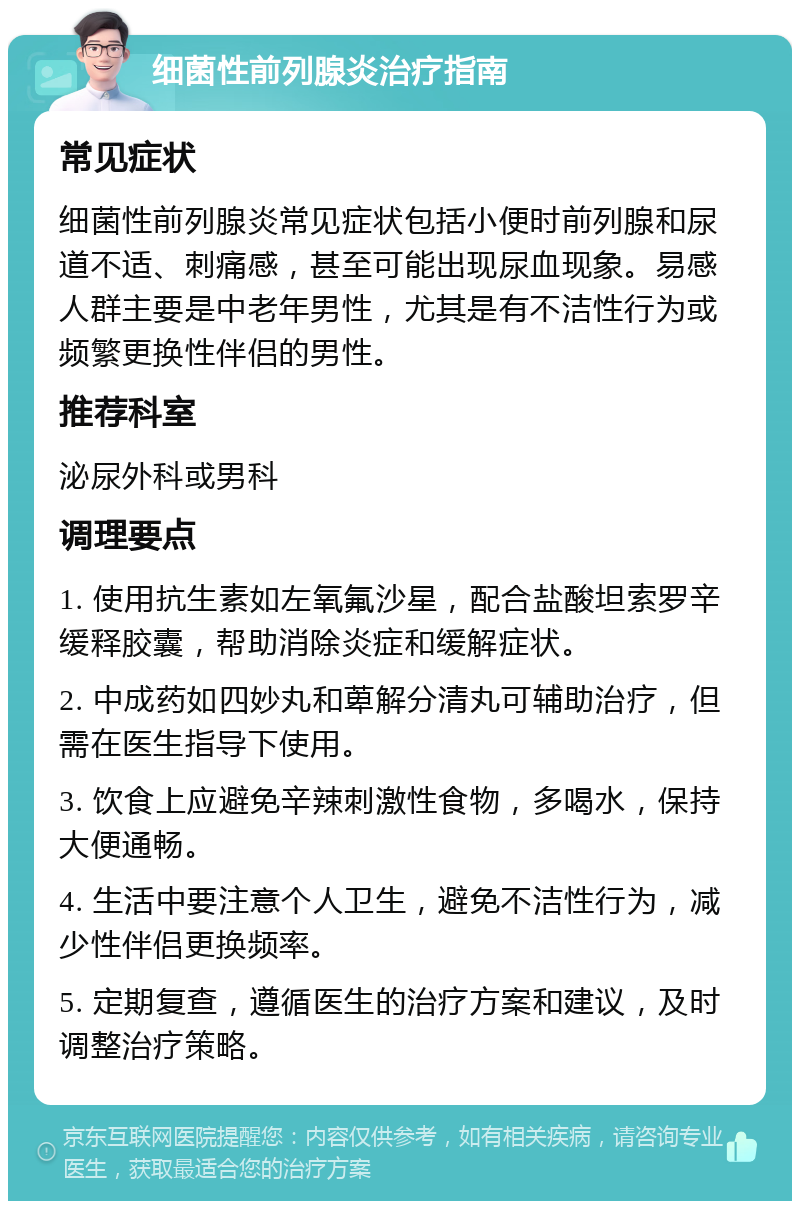 细菌性前列腺炎治疗指南 常见症状 细菌性前列腺炎常见症状包括小便时前列腺和尿道不适、刺痛感，甚至可能出现尿血现象。易感人群主要是中老年男性，尤其是有不洁性行为或频繁更换性伴侣的男性。 推荐科室 泌尿外科或男科 调理要点 1. 使用抗生素如左氧氟沙星，配合盐酸坦索罗辛缓释胶囊，帮助消除炎症和缓解症状。 2. 中成药如四妙丸和萆解分清丸可辅助治疗，但需在医生指导下使用。 3. 饮食上应避免辛辣刺激性食物，多喝水，保持大便通畅。 4. 生活中要注意个人卫生，避免不洁性行为，减少性伴侣更换频率。 5. 定期复查，遵循医生的治疗方案和建议，及时调整治疗策略。