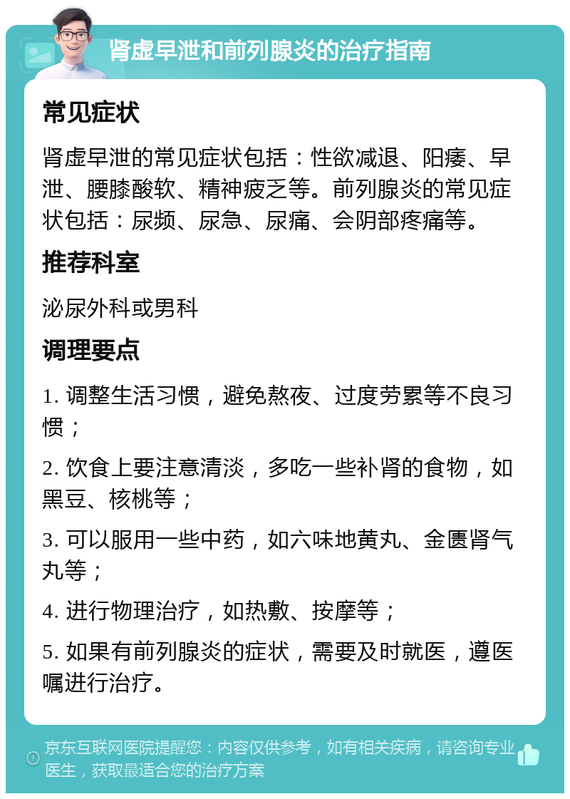 肾虚早泄和前列腺炎的治疗指南 常见症状 肾虚早泄的常见症状包括：性欲减退、阳痿、早泄、腰膝酸软、精神疲乏等。前列腺炎的常见症状包括：尿频、尿急、尿痛、会阴部疼痛等。 推荐科室 泌尿外科或男科 调理要点 1. 调整生活习惯，避免熬夜、过度劳累等不良习惯； 2. 饮食上要注意清淡，多吃一些补肾的食物，如黑豆、核桃等； 3. 可以服用一些中药，如六味地黄丸、金匮肾气丸等； 4. 进行物理治疗，如热敷、按摩等； 5. 如果有前列腺炎的症状，需要及时就医，遵医嘱进行治疗。