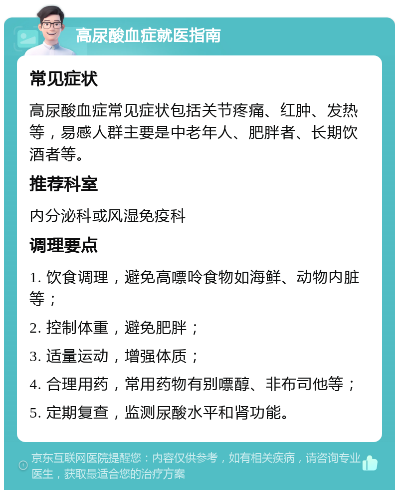 高尿酸血症就医指南 常见症状 高尿酸血症常见症状包括关节疼痛、红肿、发热等，易感人群主要是中老年人、肥胖者、长期饮酒者等。 推荐科室 内分泌科或风湿免疫科 调理要点 1. 饮食调理，避免高嘌呤食物如海鲜、动物内脏等； 2. 控制体重，避免肥胖； 3. 适量运动，增强体质； 4. 合理用药，常用药物有别嘌醇、非布司他等； 5. 定期复查，监测尿酸水平和肾功能。