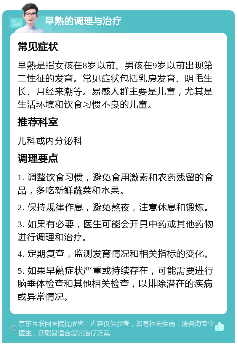 早熟的调理与治疗 常见症状 早熟是指女孩在8岁以前、男孩在9岁以前出现第二性征的发育。常见症状包括乳房发育、阴毛生长、月经来潮等。易感人群主要是儿童，尤其是生活环境和饮食习惯不良的儿童。 推荐科室 儿科或内分泌科 调理要点 1. 调整饮食习惯，避免食用激素和农药残留的食品，多吃新鲜蔬菜和水果。 2. 保持规律作息，避免熬夜，注意休息和锻炼。 3. 如果有必要，医生可能会开具中药或其他药物进行调理和治疗。 4. 定期复查，监测发育情况和相关指标的变化。 5. 如果早熟症状严重或持续存在，可能需要进行脑垂体检查和其他相关检查，以排除潜在的疾病或异常情况。