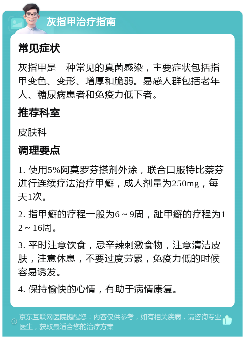 灰指甲治疗指南 常见症状 灰指甲是一种常见的真菌感染，主要症状包括指甲变色、变形、增厚和脆弱。易感人群包括老年人、糖尿病患者和免疫力低下者。 推荐科室 皮肤科 调理要点 1. 使用5%阿莫罗芬搽剂外涂，联合口服特比萘芬进行连续疗法治疗甲癣，成人剂量为250mg，每天1次。 2. 指甲癣的疗程一般为6～9周，趾甲癣的疗程为12～16周。 3. 平时注意饮食，忌辛辣刺激食物，注意清洁皮肤，注意休息，不要过度劳累，免疫力低的时候容易诱发。 4. 保持愉快的心情，有助于病情康复。