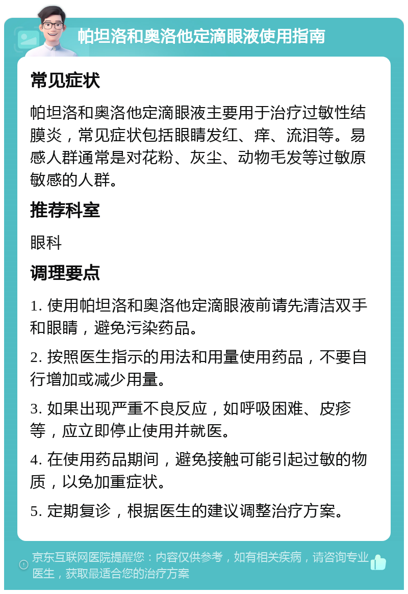 帕坦洛和奥洛他定滴眼液使用指南 常见症状 帕坦洛和奥洛他定滴眼液主要用于治疗过敏性结膜炎，常见症状包括眼睛发红、痒、流泪等。易感人群通常是对花粉、灰尘、动物毛发等过敏原敏感的人群。 推荐科室 眼科 调理要点 1. 使用帕坦洛和奥洛他定滴眼液前请先清洁双手和眼睛，避免污染药品。 2. 按照医生指示的用法和用量使用药品，不要自行增加或减少用量。 3. 如果出现严重不良反应，如呼吸困难、皮疹等，应立即停止使用并就医。 4. 在使用药品期间，避免接触可能引起过敏的物质，以免加重症状。 5. 定期复诊，根据医生的建议调整治疗方案。