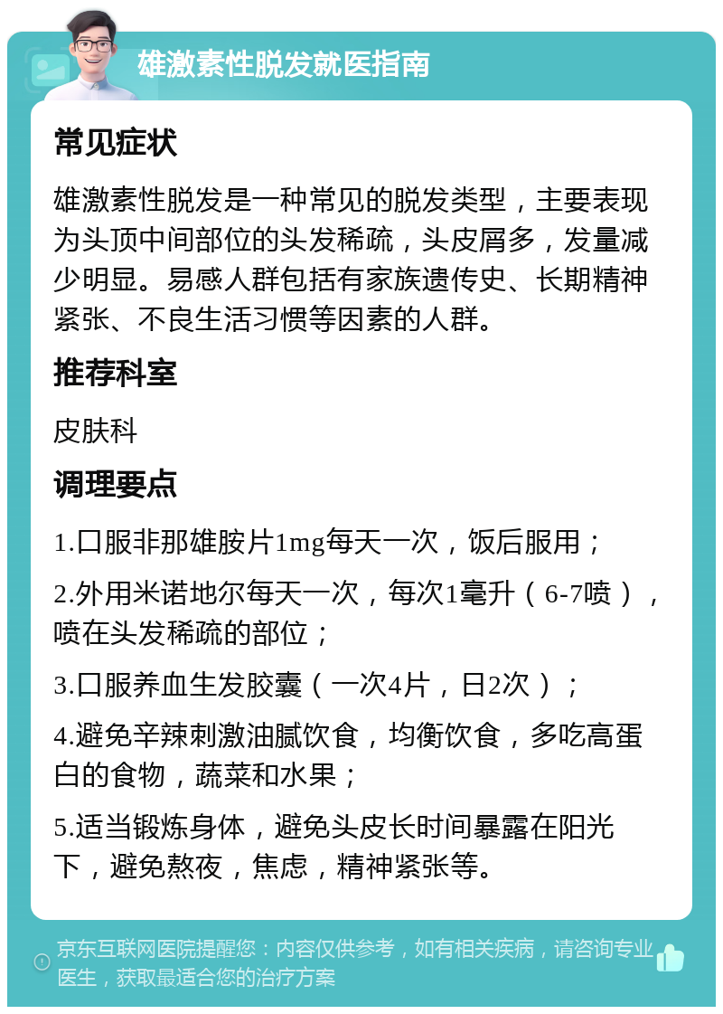 雄激素性脱发就医指南 常见症状 雄激素性脱发是一种常见的脱发类型，主要表现为头顶中间部位的头发稀疏，头皮屑多，发量减少明显。易感人群包括有家族遗传史、长期精神紧张、不良生活习惯等因素的人群。 推荐科室 皮肤科 调理要点 1.口服非那雄胺片1mg每天一次，饭后服用； 2.外用米诺地尔每天一次，每次1毫升（6-7喷），喷在头发稀疏的部位； 3.口服养血生发胶囊（一次4片，日2次）； 4.避免辛辣刺激油腻饮食，均衡饮食，多吃高蛋白的食物，蔬菜和水果； 5.适当锻炼身体，避免头皮长时间暴露在阳光下，避免熬夜，焦虑，精神紧张等。