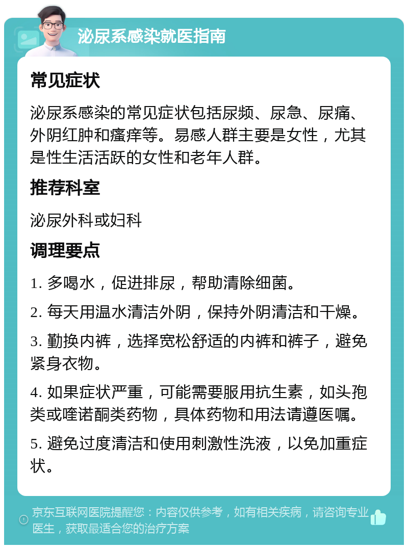 泌尿系感染就医指南 常见症状 泌尿系感染的常见症状包括尿频、尿急、尿痛、外阴红肿和瘙痒等。易感人群主要是女性，尤其是性生活活跃的女性和老年人群。 推荐科室 泌尿外科或妇科 调理要点 1. 多喝水，促进排尿，帮助清除细菌。 2. 每天用温水清洁外阴，保持外阴清洁和干燥。 3. 勤换内裤，选择宽松舒适的内裤和裤子，避免紧身衣物。 4. 如果症状严重，可能需要服用抗生素，如头孢类或喹诺酮类药物，具体药物和用法请遵医嘱。 5. 避免过度清洁和使用刺激性洗液，以免加重症状。