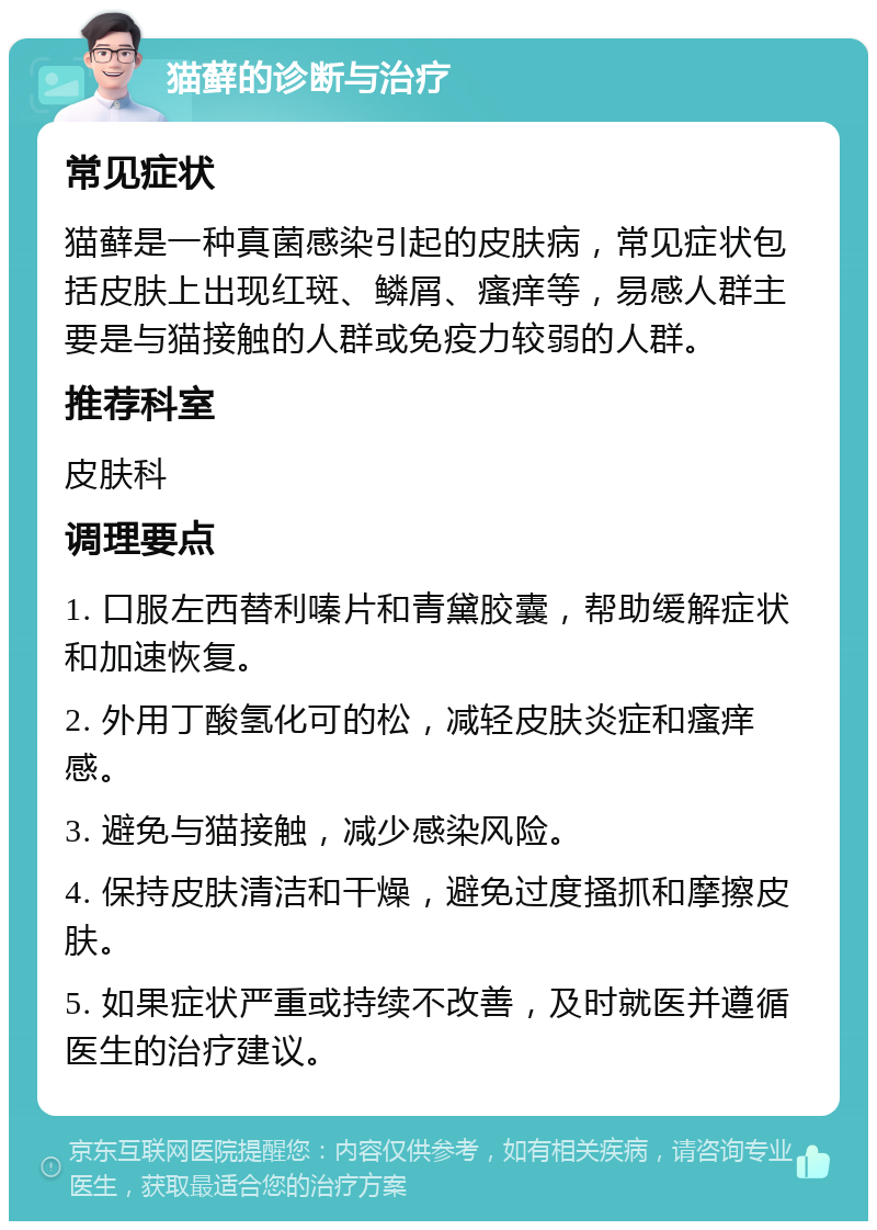 猫藓的诊断与治疗 常见症状 猫藓是一种真菌感染引起的皮肤病，常见症状包括皮肤上出现红斑、鳞屑、瘙痒等，易感人群主要是与猫接触的人群或免疫力较弱的人群。 推荐科室 皮肤科 调理要点 1. 口服左西替利嗪片和青黛胶囊，帮助缓解症状和加速恢复。 2. 外用丁酸氢化可的松，减轻皮肤炎症和瘙痒感。 3. 避免与猫接触，减少感染风险。 4. 保持皮肤清洁和干燥，避免过度搔抓和摩擦皮肤。 5. 如果症状严重或持续不改善，及时就医并遵循医生的治疗建议。