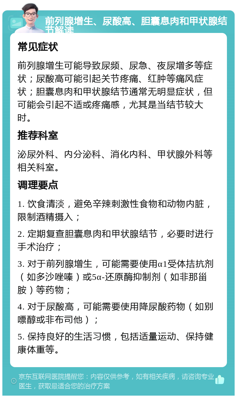 前列腺增生、尿酸高、胆囊息肉和甲状腺结节解读 常见症状 前列腺增生可能导致尿频、尿急、夜尿增多等症状；尿酸高可能引起关节疼痛、红肿等痛风症状；胆囊息肉和甲状腺结节通常无明显症状，但可能会引起不适或疼痛感，尤其是当结节较大时。 推荐科室 泌尿外科、内分泌科、消化内科、甲状腺外科等相关科室。 调理要点 1. 饮食清淡，避免辛辣刺激性食物和动物内脏，限制酒精摄入； 2. 定期复查胆囊息肉和甲状腺结节，必要时进行手术治疗； 3. 对于前列腺增生，可能需要使用α1受体拮抗剂（如多沙唑嗪）或5α-还原酶抑制剂（如非那甾胺）等药物； 4. 对于尿酸高，可能需要使用降尿酸药物（如别嘌醇或非布司他）； 5. 保持良好的生活习惯，包括适量运动、保持健康体重等。