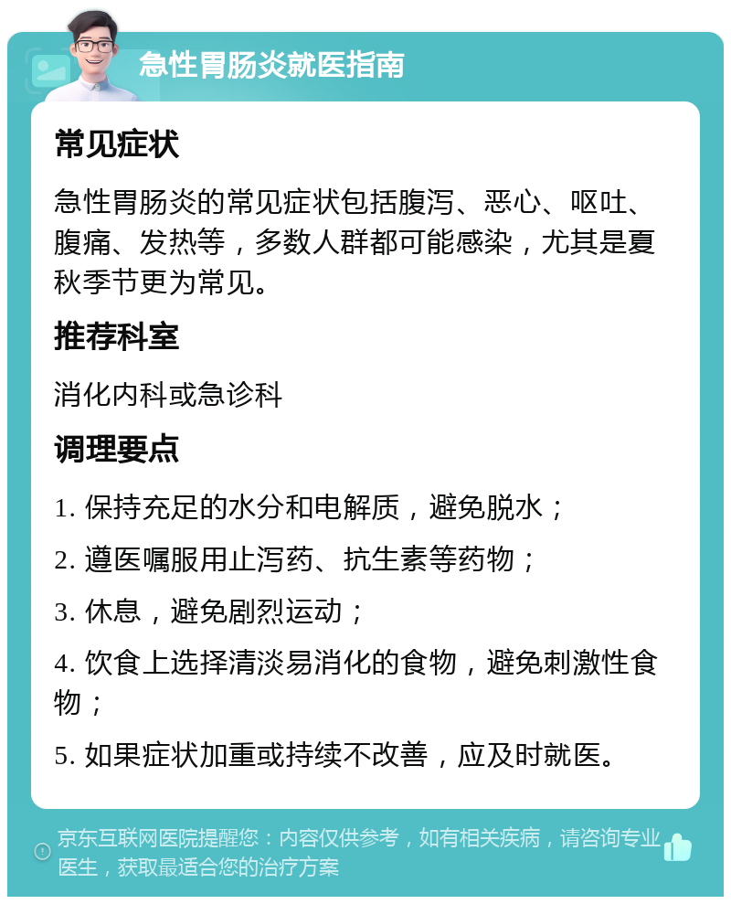 急性胃肠炎就医指南 常见症状 急性胃肠炎的常见症状包括腹泻、恶心、呕吐、腹痛、发热等，多数人群都可能感染，尤其是夏秋季节更为常见。 推荐科室 消化内科或急诊科 调理要点 1. 保持充足的水分和电解质，避免脱水； 2. 遵医嘱服用止泻药、抗生素等药物； 3. 休息，避免剧烈运动； 4. 饮食上选择清淡易消化的食物，避免刺激性食物； 5. 如果症状加重或持续不改善，应及时就医。