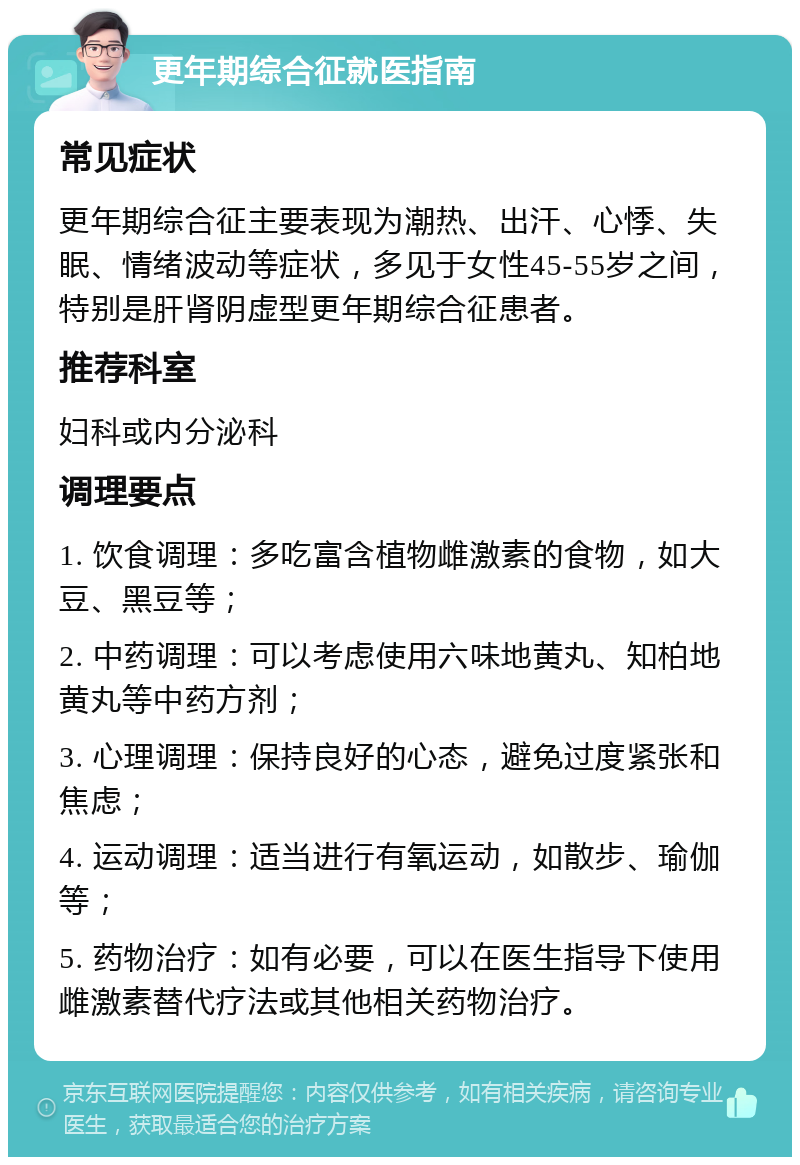 更年期综合征就医指南 常见症状 更年期综合征主要表现为潮热、出汗、心悸、失眠、情绪波动等症状，多见于女性45-55岁之间，特别是肝肾阴虚型更年期综合征患者。 推荐科室 妇科或内分泌科 调理要点 1. 饮食调理：多吃富含植物雌激素的食物，如大豆、黑豆等； 2. 中药调理：可以考虑使用六味地黄丸、知柏地黄丸等中药方剂； 3. 心理调理：保持良好的心态，避免过度紧张和焦虑； 4. 运动调理：适当进行有氧运动，如散步、瑜伽等； 5. 药物治疗：如有必要，可以在医生指导下使用雌激素替代疗法或其他相关药物治疗。