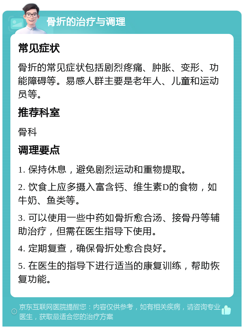 骨折的治疗与调理 常见症状 骨折的常见症状包括剧烈疼痛、肿胀、变形、功能障碍等。易感人群主要是老年人、儿童和运动员等。 推荐科室 骨科 调理要点 1. 保持休息，避免剧烈运动和重物提取。 2. 饮食上应多摄入富含钙、维生素D的食物，如牛奶、鱼类等。 3. 可以使用一些中药如骨折愈合汤、接骨丹等辅助治疗，但需在医生指导下使用。 4. 定期复查，确保骨折处愈合良好。 5. 在医生的指导下进行适当的康复训练，帮助恢复功能。