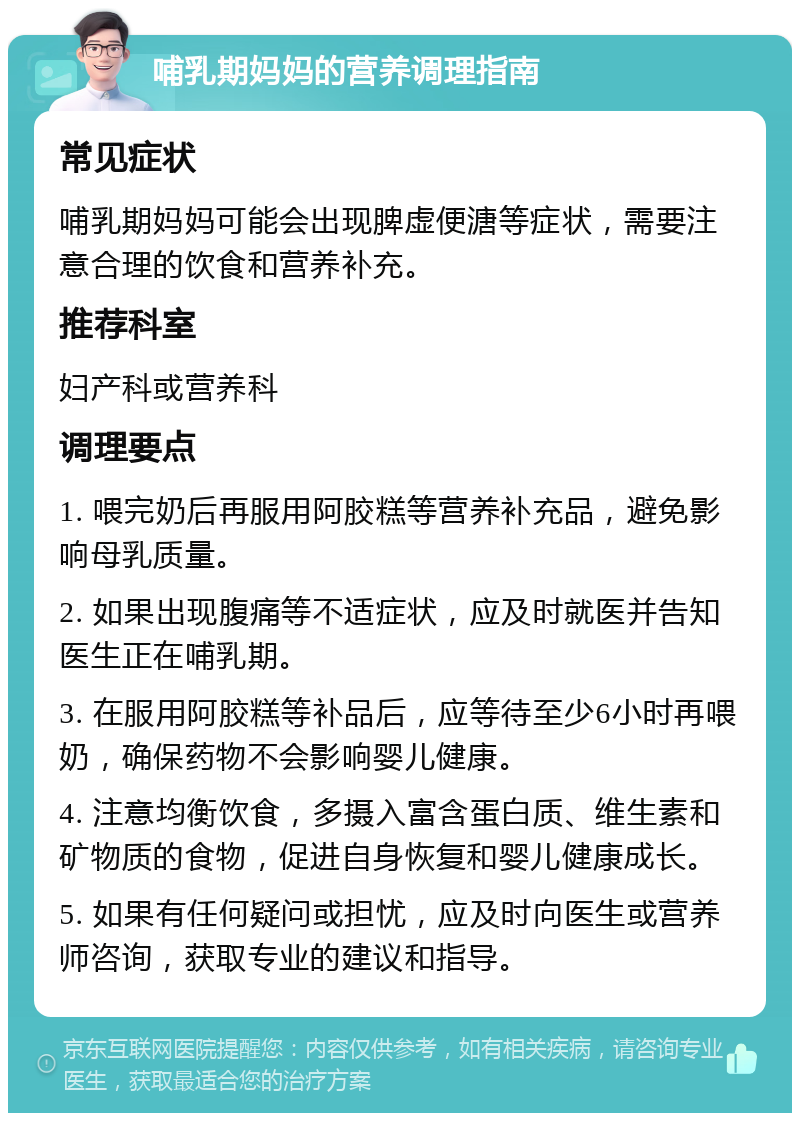 哺乳期妈妈的营养调理指南 常见症状 哺乳期妈妈可能会出现脾虚便溏等症状，需要注意合理的饮食和营养补充。 推荐科室 妇产科或营养科 调理要点 1. 喂完奶后再服用阿胶糕等营养补充品，避免影响母乳质量。 2. 如果出现腹痛等不适症状，应及时就医并告知医生正在哺乳期。 3. 在服用阿胶糕等补品后，应等待至少6小时再喂奶，确保药物不会影响婴儿健康。 4. 注意均衡饮食，多摄入富含蛋白质、维生素和矿物质的食物，促进自身恢复和婴儿健康成长。 5. 如果有任何疑问或担忧，应及时向医生或营养师咨询，获取专业的建议和指导。