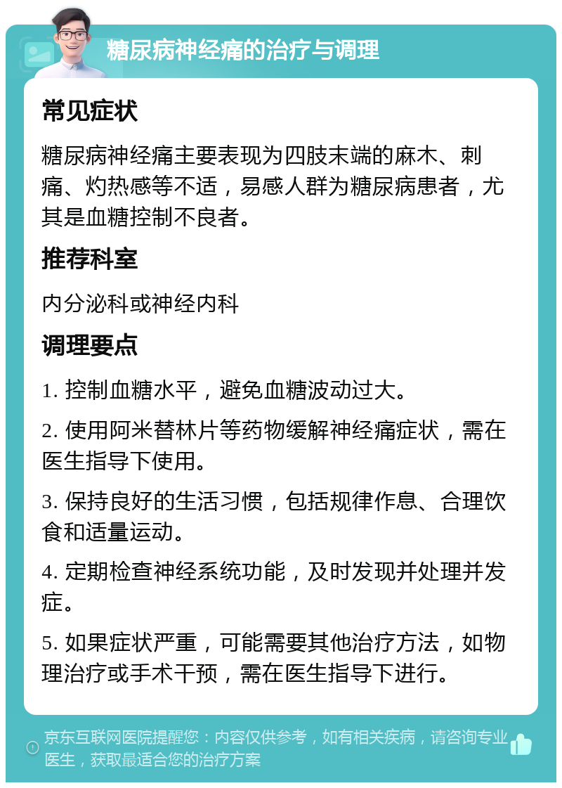 糖尿病神经痛的治疗与调理 常见症状 糖尿病神经痛主要表现为四肢末端的麻木、刺痛、灼热感等不适，易感人群为糖尿病患者，尤其是血糖控制不良者。 推荐科室 内分泌科或神经内科 调理要点 1. 控制血糖水平，避免血糖波动过大。 2. 使用阿米替林片等药物缓解神经痛症状，需在医生指导下使用。 3. 保持良好的生活习惯，包括规律作息、合理饮食和适量运动。 4. 定期检查神经系统功能，及时发现并处理并发症。 5. 如果症状严重，可能需要其他治疗方法，如物理治疗或手术干预，需在医生指导下进行。