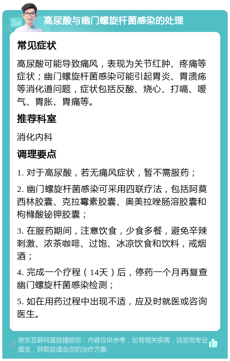 高尿酸与幽门螺旋杆菌感染的处理 常见症状 高尿酸可能导致痛风，表现为关节红肿、疼痛等症状；幽门螺旋杆菌感染可能引起胃炎、胃溃疡等消化道问题，症状包括反酸、烧心、打嗝、嗳气、胃胀、胃痛等。 推荐科室 消化内科 调理要点 1. 对于高尿酸，若无痛风症状，暂不需服药； 2. 幽门螺旋杆菌感染可采用四联疗法，包括阿莫西林胶囊、克拉霉素胶囊、奥美拉唑肠溶胶囊和枸橼酸铋钾胶囊； 3. 在服药期间，注意饮食，少食多餐，避免辛辣刺激、浓茶咖啡、过饱、冰凉饮食和饮料，戒烟酒； 4. 完成一个疗程（14天）后，停药一个月再复查幽门螺旋杆菌感染检测； 5. 如在用药过程中出现不适，应及时就医或咨询医生。