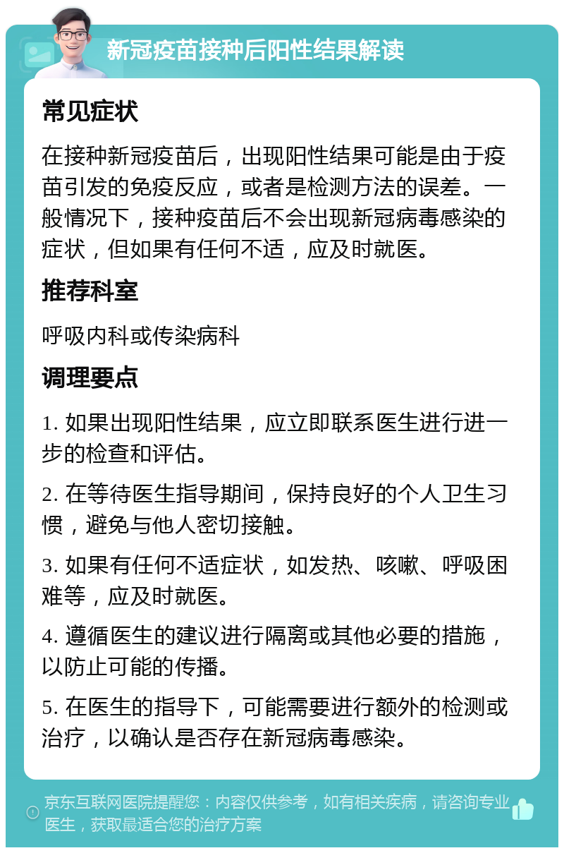 新冠疫苗接种后阳性结果解读 常见症状 在接种新冠疫苗后，出现阳性结果可能是由于疫苗引发的免疫反应，或者是检测方法的误差。一般情况下，接种疫苗后不会出现新冠病毒感染的症状，但如果有任何不适，应及时就医。 推荐科室 呼吸内科或传染病科 调理要点 1. 如果出现阳性结果，应立即联系医生进行进一步的检查和评估。 2. 在等待医生指导期间，保持良好的个人卫生习惯，避免与他人密切接触。 3. 如果有任何不适症状，如发热、咳嗽、呼吸困难等，应及时就医。 4. 遵循医生的建议进行隔离或其他必要的措施，以防止可能的传播。 5. 在医生的指导下，可能需要进行额外的检测或治疗，以确认是否存在新冠病毒感染。