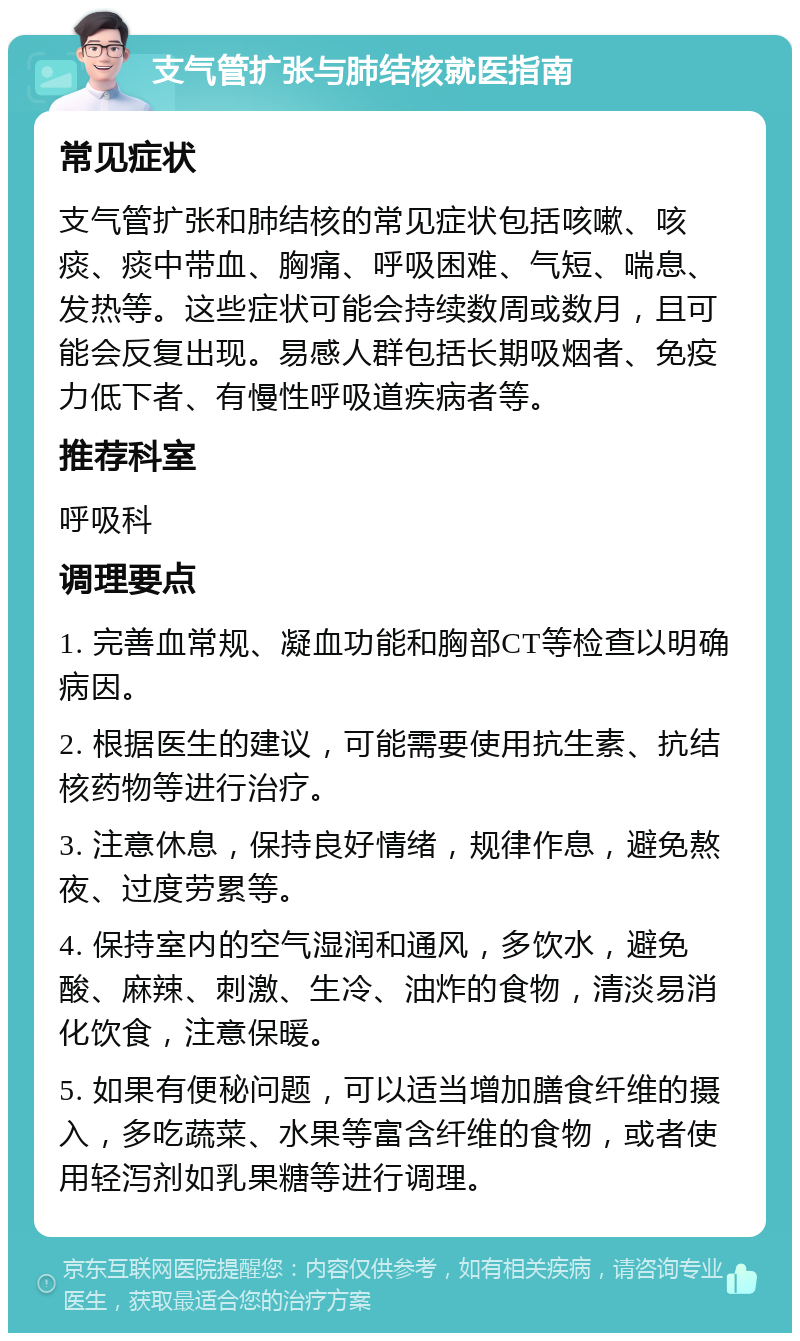 支气管扩张与肺结核就医指南 常见症状 支气管扩张和肺结核的常见症状包括咳嗽、咳痰、痰中带血、胸痛、呼吸困难、气短、喘息、发热等。这些症状可能会持续数周或数月，且可能会反复出现。易感人群包括长期吸烟者、免疫力低下者、有慢性呼吸道疾病者等。 推荐科室 呼吸科 调理要点 1. 完善血常规、凝血功能和胸部CT等检查以明确病因。 2. 根据医生的建议，可能需要使用抗生素、抗结核药物等进行治疗。 3. 注意休息，保持良好情绪，规律作息，避免熬夜、过度劳累等。 4. 保持室内的空气湿润和通风，多饮水，避免酸、麻辣、刺激、生冷、油炸的食物，清淡易消化饮食，注意保暖。 5. 如果有便秘问题，可以适当增加膳食纤维的摄入，多吃蔬菜、水果等富含纤维的食物，或者使用轻泻剂如乳果糖等进行调理。