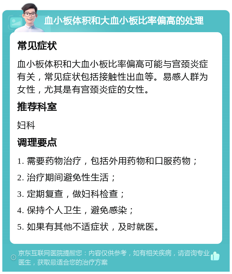 血小板体积和大血小板比率偏高的处理 常见症状 血小板体积和大血小板比率偏高可能与宫颈炎症有关，常见症状包括接触性出血等。易感人群为女性，尤其是有宫颈炎症的女性。 推荐科室 妇科 调理要点 1. 需要药物治疗，包括外用药物和口服药物； 2. 治疗期间避免性生活； 3. 定期复查，做妇科检查； 4. 保持个人卫生，避免感染； 5. 如果有其他不适症状，及时就医。