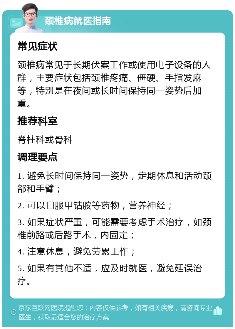 颈椎病就医指南 常见症状 颈椎病常见于长期伏案工作或使用电子设备的人群，主要症状包括颈椎疼痛、僵硬、手指发麻等，特别是在夜间或长时间保持同一姿势后加重。 推荐科室 脊柱科或骨科 调理要点 1. 避免长时间保持同一姿势，定期休息和活动颈部和手臂； 2. 可以口服甲钴胺等药物，营养神经； 3. 如果症状严重，可能需要考虑手术治疗，如颈椎前路或后路手术，内固定； 4. 注意休息，避免劳累工作； 5. 如果有其他不适，应及时就医，避免延误治疗。