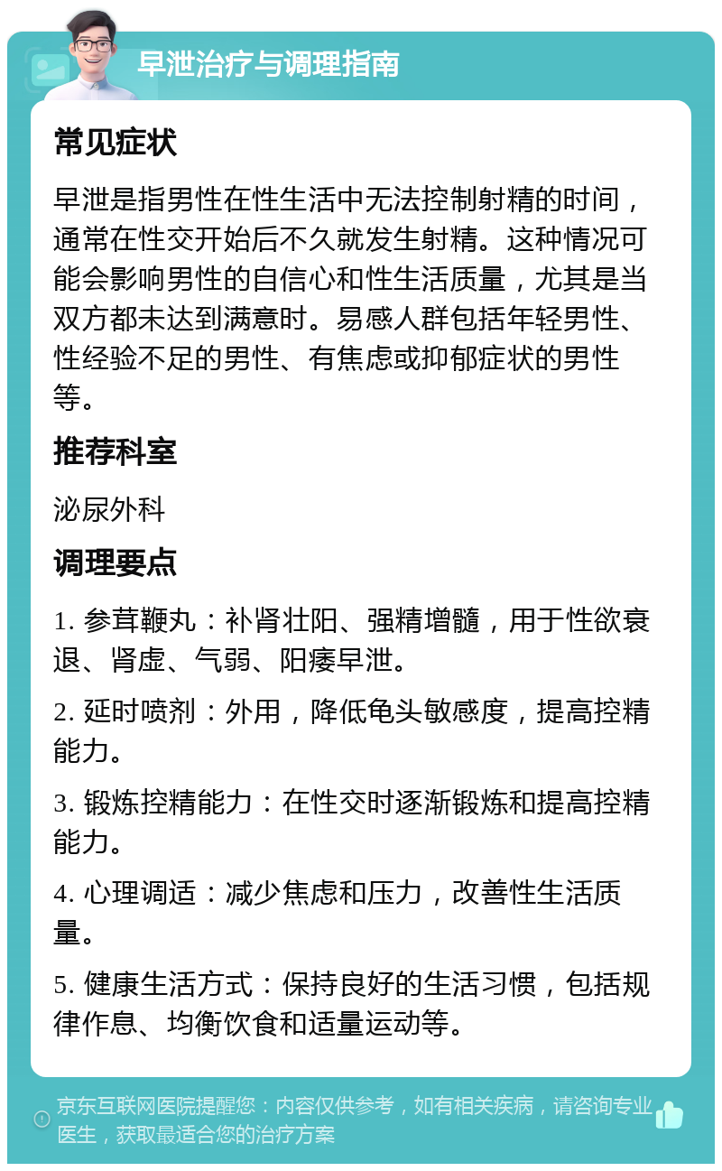 早泄治疗与调理指南 常见症状 早泄是指男性在性生活中无法控制射精的时间，通常在性交开始后不久就发生射精。这种情况可能会影响男性的自信心和性生活质量，尤其是当双方都未达到满意时。易感人群包括年轻男性、性经验不足的男性、有焦虑或抑郁症状的男性等。 推荐科室 泌尿外科 调理要点 1. 参茸鞭丸：补肾壮阳、强精增髓，用于性欲衰退、肾虚、气弱、阳痿早泄。 2. 延时喷剂：外用，降低龟头敏感度，提高控精能力。 3. 锻炼控精能力：在性交时逐渐锻炼和提高控精能力。 4. 心理调适：减少焦虑和压力，改善性生活质量。 5. 健康生活方式：保持良好的生活习惯，包括规律作息、均衡饮食和适量运动等。