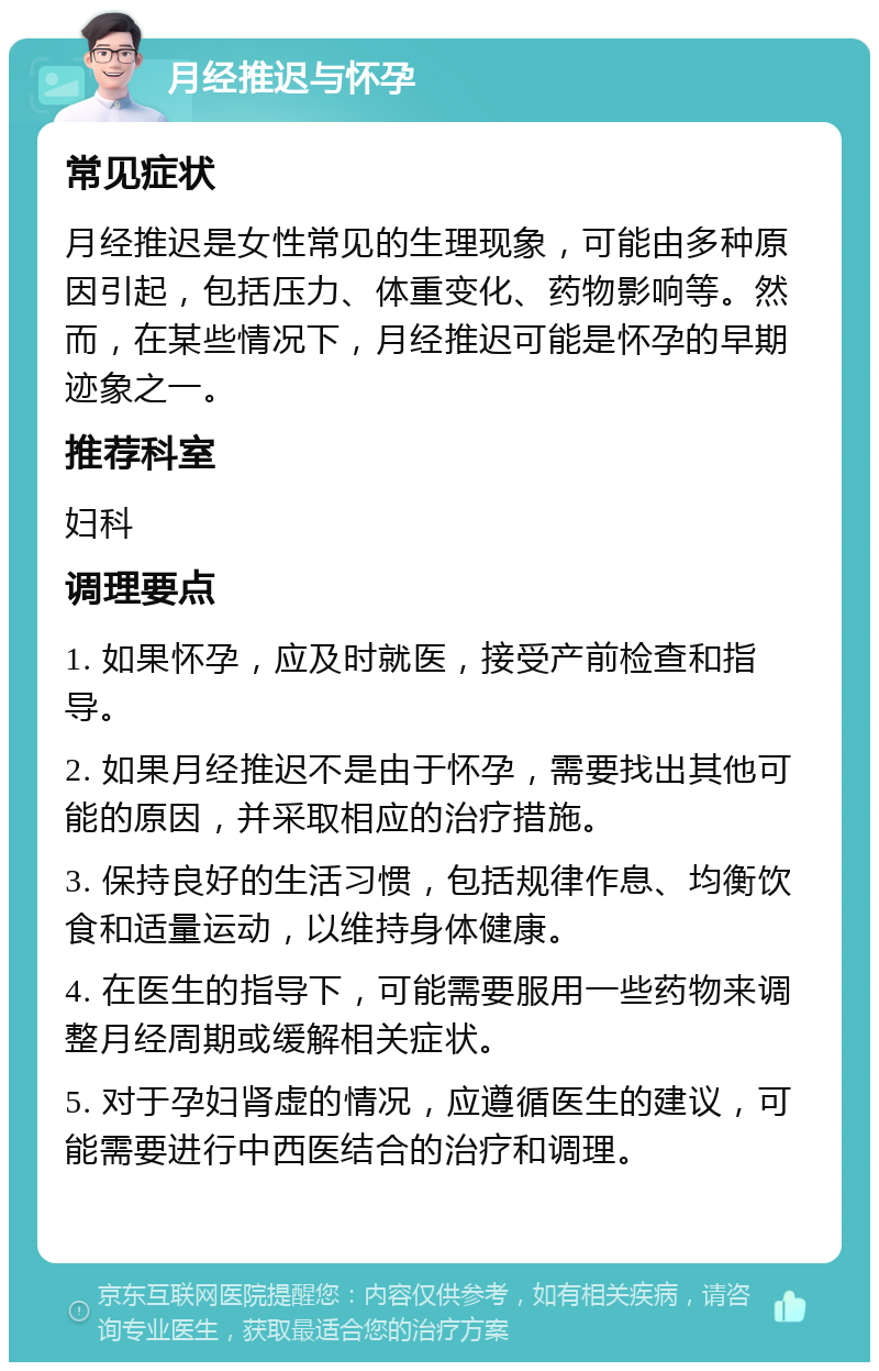 月经推迟与怀孕 常见症状 月经推迟是女性常见的生理现象，可能由多种原因引起，包括压力、体重变化、药物影响等。然而，在某些情况下，月经推迟可能是怀孕的早期迹象之一。 推荐科室 妇科 调理要点 1. 如果怀孕，应及时就医，接受产前检查和指导。 2. 如果月经推迟不是由于怀孕，需要找出其他可能的原因，并采取相应的治疗措施。 3. 保持良好的生活习惯，包括规律作息、均衡饮食和适量运动，以维持身体健康。 4. 在医生的指导下，可能需要服用一些药物来调整月经周期或缓解相关症状。 5. 对于孕妇肾虚的情况，应遵循医生的建议，可能需要进行中西医结合的治疗和调理。