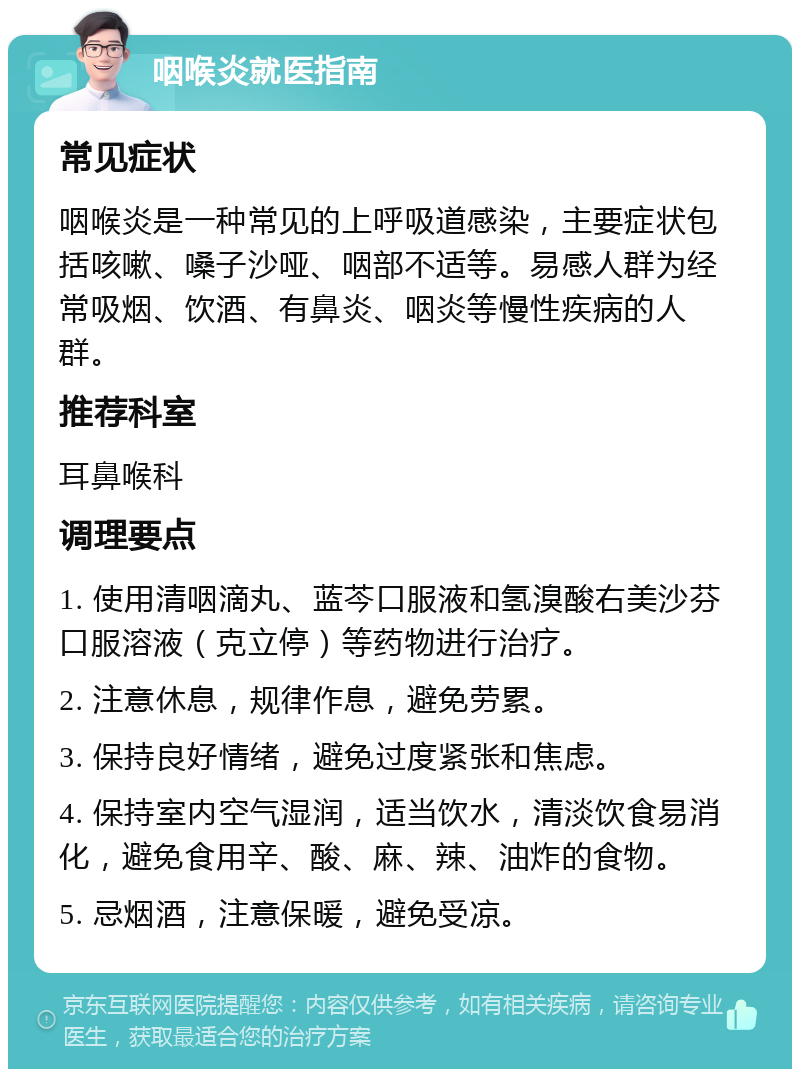 咽喉炎就医指南 常见症状 咽喉炎是一种常见的上呼吸道感染，主要症状包括咳嗽、嗓子沙哑、咽部不适等。易感人群为经常吸烟、饮酒、有鼻炎、咽炎等慢性疾病的人群。 推荐科室 耳鼻喉科 调理要点 1. 使用清咽滴丸、蓝芩口服液和氢溴酸右美沙芬口服溶液（克立停）等药物进行治疗。 2. 注意休息，规律作息，避免劳累。 3. 保持良好情绪，避免过度紧张和焦虑。 4. 保持室内空气湿润，适当饮水，清淡饮食易消化，避免食用辛、酸、麻、辣、油炸的食物。 5. 忌烟酒，注意保暖，避免受凉。