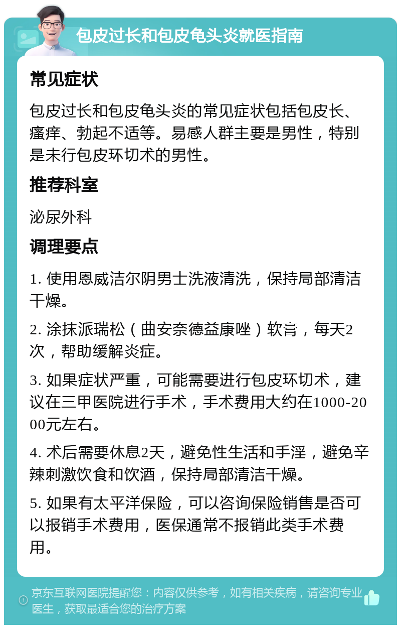 包皮过长和包皮龟头炎就医指南 常见症状 包皮过长和包皮龟头炎的常见症状包括包皮长、瘙痒、勃起不适等。易感人群主要是男性，特别是未行包皮环切术的男性。 推荐科室 泌尿外科 调理要点 1. 使用恩威洁尔阴男士洗液清洗，保持局部清洁干燥。 2. 涂抹派瑞松（曲安奈德益康唑）软膏，每天2次，帮助缓解炎症。 3. 如果症状严重，可能需要进行包皮环切术，建议在三甲医院进行手术，手术费用大约在1000-2000元左右。 4. 术后需要休息2天，避免性生活和手淫，避免辛辣刺激饮食和饮酒，保持局部清洁干燥。 5. 如果有太平洋保险，可以咨询保险销售是否可以报销手术费用，医保通常不报销此类手术费用。