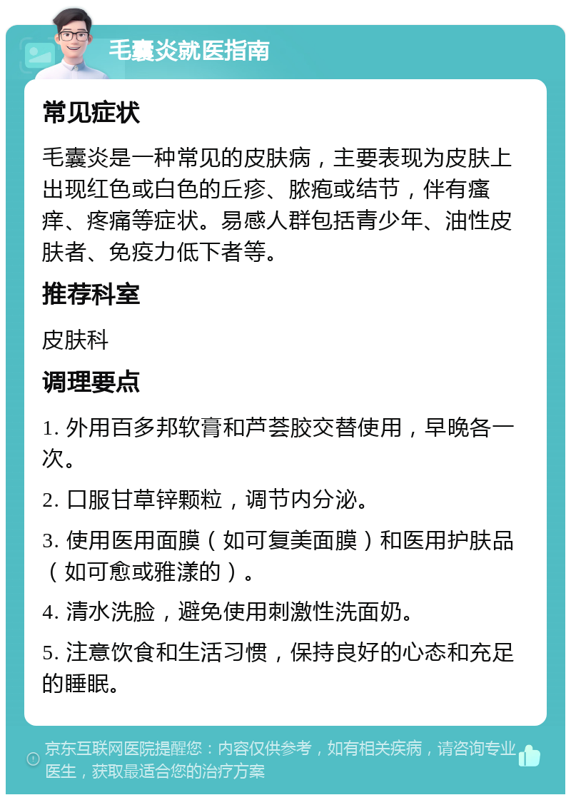 毛囊炎就医指南 常见症状 毛囊炎是一种常见的皮肤病，主要表现为皮肤上出现红色或白色的丘疹、脓疱或结节，伴有瘙痒、疼痛等症状。易感人群包括青少年、油性皮肤者、免疫力低下者等。 推荐科室 皮肤科 调理要点 1. 外用百多邦软膏和芦荟胶交替使用，早晚各一次。 2. 口服甘草锌颗粒，调节内分泌。 3. 使用医用面膜（如可复美面膜）和医用护肤品（如可愈或雅漾的）。 4. 清水洗脸，避免使用刺激性洗面奶。 5. 注意饮食和生活习惯，保持良好的心态和充足的睡眠。