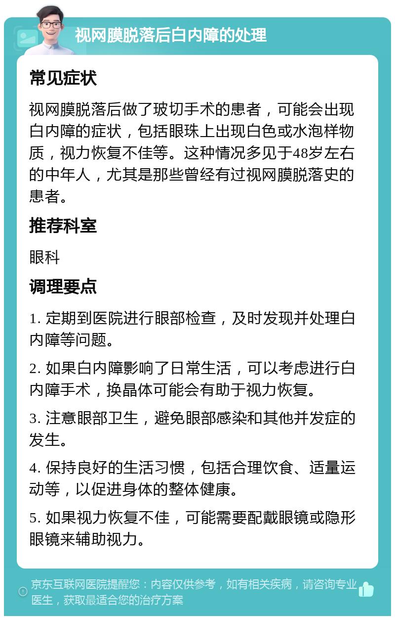 视网膜脱落后白内障的处理 常见症状 视网膜脱落后做了玻切手术的患者，可能会出现白内障的症状，包括眼珠上出现白色或水泡样物质，视力恢复不佳等。这种情况多见于48岁左右的中年人，尤其是那些曾经有过视网膜脱落史的患者。 推荐科室 眼科 调理要点 1. 定期到医院进行眼部检查，及时发现并处理白内障等问题。 2. 如果白内障影响了日常生活，可以考虑进行白内障手术，换晶体可能会有助于视力恢复。 3. 注意眼部卫生，避免眼部感染和其他并发症的发生。 4. 保持良好的生活习惯，包括合理饮食、适量运动等，以促进身体的整体健康。 5. 如果视力恢复不佳，可能需要配戴眼镜或隐形眼镜来辅助视力。