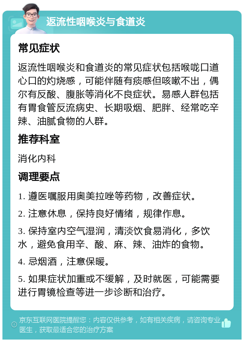 返流性咽喉炎与食道炎 常见症状 返流性咽喉炎和食道炎的常见症状包括喉咙口道心口的灼烧感，可能伴随有痰感但咳嗽不出，偶尔有反酸、腹胀等消化不良症状。易感人群包括有胃食管反流病史、长期吸烟、肥胖、经常吃辛辣、油腻食物的人群。 推荐科室 消化内科 调理要点 1. 遵医嘱服用奥美拉唑等药物，改善症状。 2. 注意休息，保持良好情绪，规律作息。 3. 保持室内空气湿润，清淡饮食易消化，多饮水，避免食用辛、酸、麻、辣、油炸的食物。 4. 忌烟酒，注意保暖。 5. 如果症状加重或不缓解，及时就医，可能需要进行胃镜检查等进一步诊断和治疗。