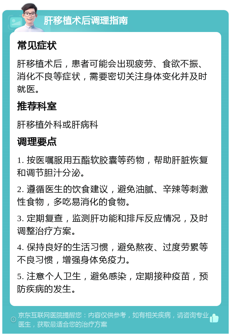 肝移植术后调理指南 常见症状 肝移植术后，患者可能会出现疲劳、食欲不振、消化不良等症状，需要密切关注身体变化并及时就医。 推荐科室 肝移植外科或肝病科 调理要点 1. 按医嘱服用五酯软胶囊等药物，帮助肝脏恢复和调节胆汁分泌。 2. 遵循医生的饮食建议，避免油腻、辛辣等刺激性食物，多吃易消化的食物。 3. 定期复查，监测肝功能和排斥反应情况，及时调整治疗方案。 4. 保持良好的生活习惯，避免熬夜、过度劳累等不良习惯，增强身体免疫力。 5. 注意个人卫生，避免感染，定期接种疫苗，预防疾病的发生。