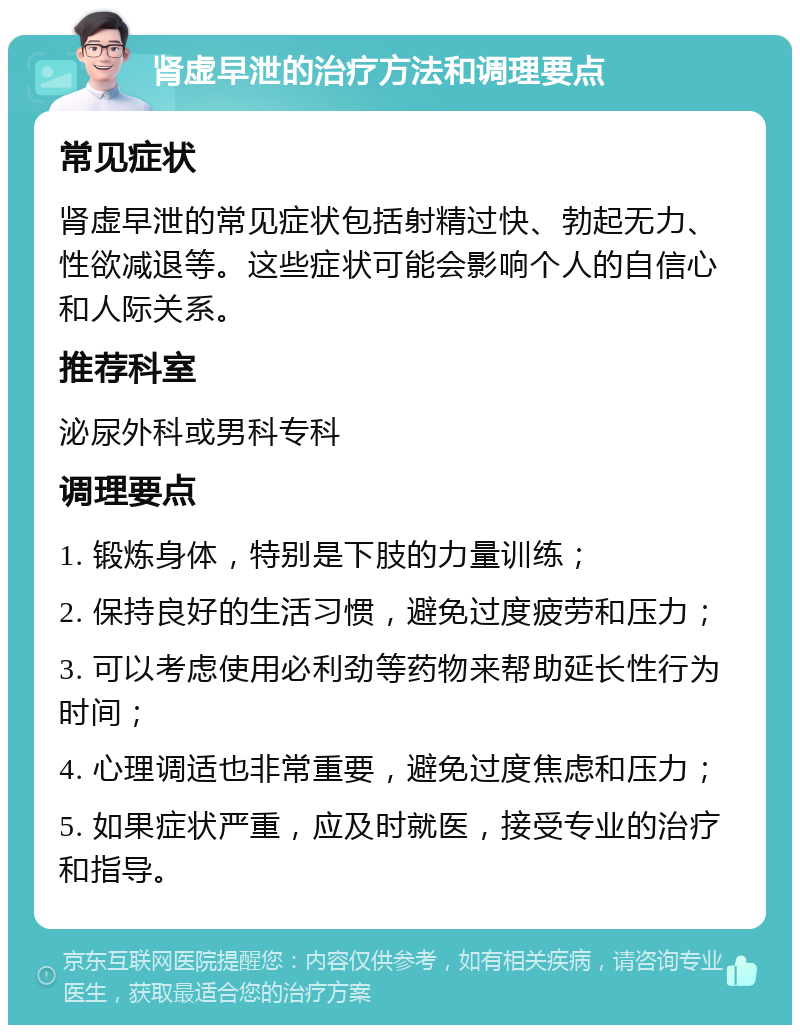 肾虚早泄的治疗方法和调理要点 常见症状 肾虚早泄的常见症状包括射精过快、勃起无力、性欲减退等。这些症状可能会影响个人的自信心和人际关系。 推荐科室 泌尿外科或男科专科 调理要点 1. 锻炼身体，特别是下肢的力量训练； 2. 保持良好的生活习惯，避免过度疲劳和压力； 3. 可以考虑使用必利劲等药物来帮助延长性行为时间； 4. 心理调适也非常重要，避免过度焦虑和压力； 5. 如果症状严重，应及时就医，接受专业的治疗和指导。