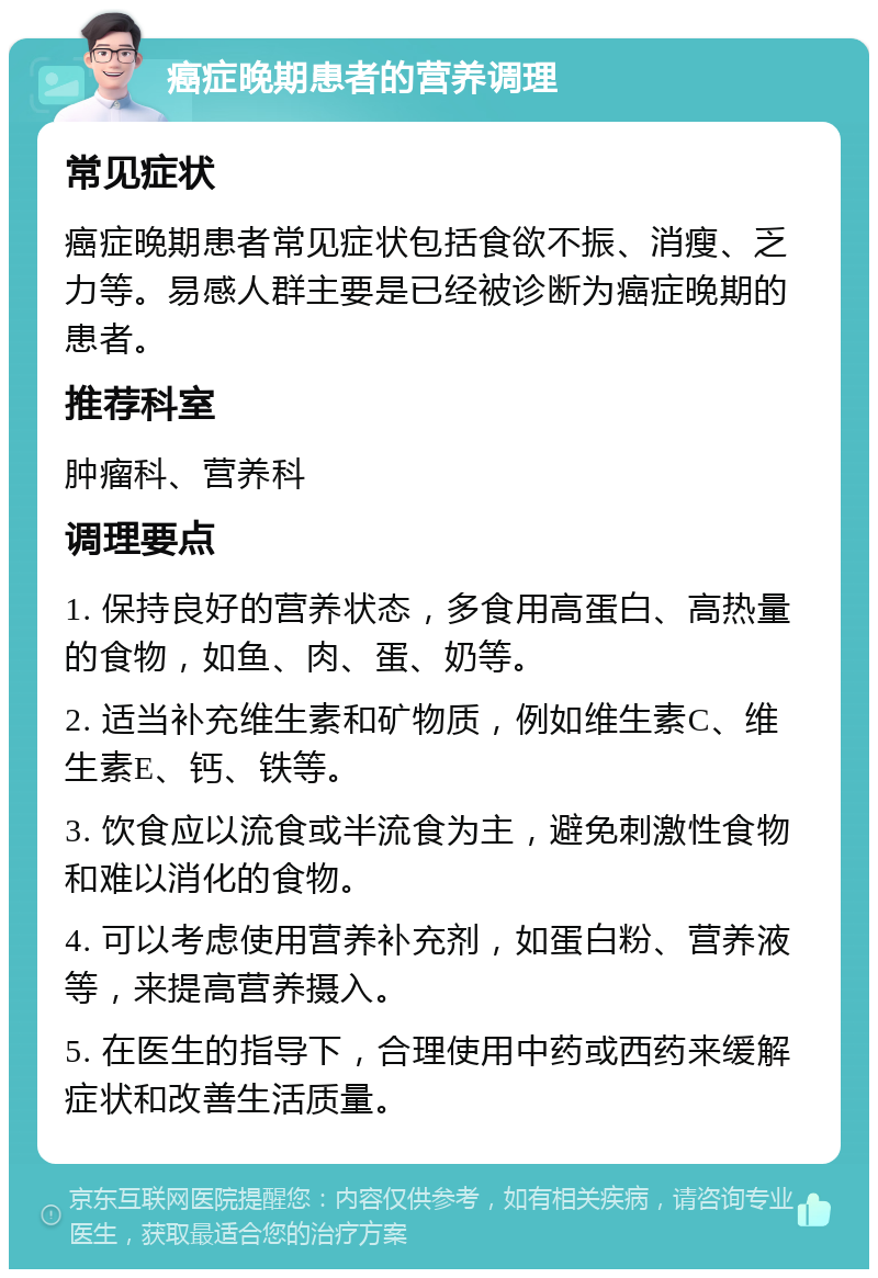 癌症晚期患者的营养调理 常见症状 癌症晚期患者常见症状包括食欲不振、消瘦、乏力等。易感人群主要是已经被诊断为癌症晚期的患者。 推荐科室 肿瘤科、营养科 调理要点 1. 保持良好的营养状态，多食用高蛋白、高热量的食物，如鱼、肉、蛋、奶等。 2. 适当补充维生素和矿物质，例如维生素C、维生素E、钙、铁等。 3. 饮食应以流食或半流食为主，避免刺激性食物和难以消化的食物。 4. 可以考虑使用营养补充剂，如蛋白粉、营养液等，来提高营养摄入。 5. 在医生的指导下，合理使用中药或西药来缓解症状和改善生活质量。