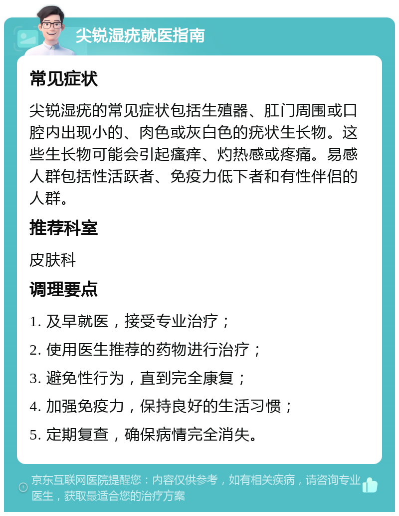 尖锐湿疣就医指南 常见症状 尖锐湿疣的常见症状包括生殖器、肛门周围或口腔内出现小的、肉色或灰白色的疣状生长物。这些生长物可能会引起瘙痒、灼热感或疼痛。易感人群包括性活跃者、免疫力低下者和有性伴侣的人群。 推荐科室 皮肤科 调理要点 1. 及早就医，接受专业治疗； 2. 使用医生推荐的药物进行治疗； 3. 避免性行为，直到完全康复； 4. 加强免疫力，保持良好的生活习惯； 5. 定期复查，确保病情完全消失。