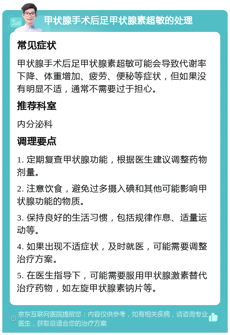 甲状腺手术后足甲状腺素超敏的处理 常见症状 甲状腺手术后足甲状腺素超敏可能会导致代谢率下降、体重增加、疲劳、便秘等症状，但如果没有明显不适，通常不需要过于担心。 推荐科室 内分泌科 调理要点 1. 定期复查甲状腺功能，根据医生建议调整药物剂量。 2. 注意饮食，避免过多摄入碘和其他可能影响甲状腺功能的物质。 3. 保持良好的生活习惯，包括规律作息、适量运动等。 4. 如果出现不适症状，及时就医，可能需要调整治疗方案。 5. 在医生指导下，可能需要服用甲状腺激素替代治疗药物，如左旋甲状腺素钠片等。