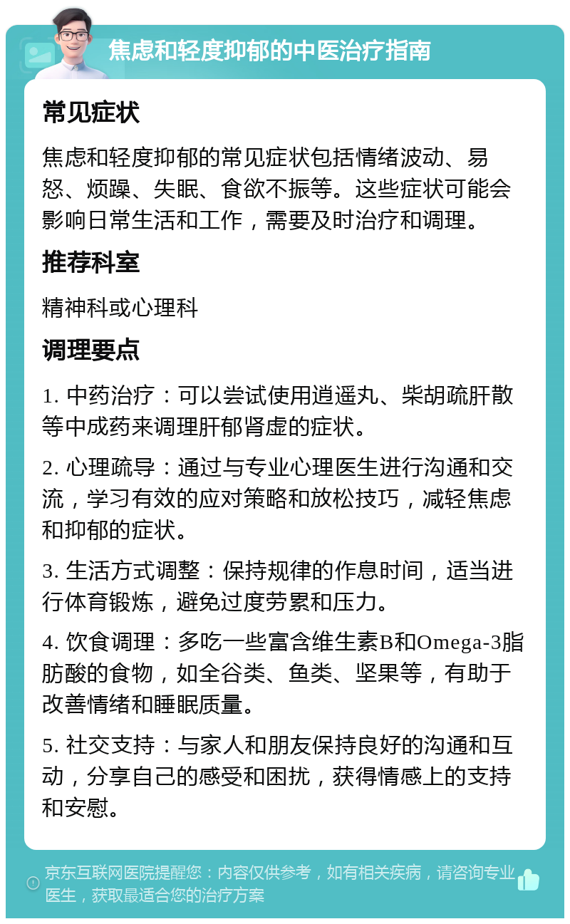 焦虑和轻度抑郁的中医治疗指南 常见症状 焦虑和轻度抑郁的常见症状包括情绪波动、易怒、烦躁、失眠、食欲不振等。这些症状可能会影响日常生活和工作，需要及时治疗和调理。 推荐科室 精神科或心理科 调理要点 1. 中药治疗：可以尝试使用逍遥丸、柴胡疏肝散等中成药来调理肝郁肾虚的症状。 2. 心理疏导：通过与专业心理医生进行沟通和交流，学习有效的应对策略和放松技巧，减轻焦虑和抑郁的症状。 3. 生活方式调整：保持规律的作息时间，适当进行体育锻炼，避免过度劳累和压力。 4. 饮食调理：多吃一些富含维生素B和Omega-3脂肪酸的食物，如全谷类、鱼类、坚果等，有助于改善情绪和睡眠质量。 5. 社交支持：与家人和朋友保持良好的沟通和互动，分享自己的感受和困扰，获得情感上的支持和安慰。