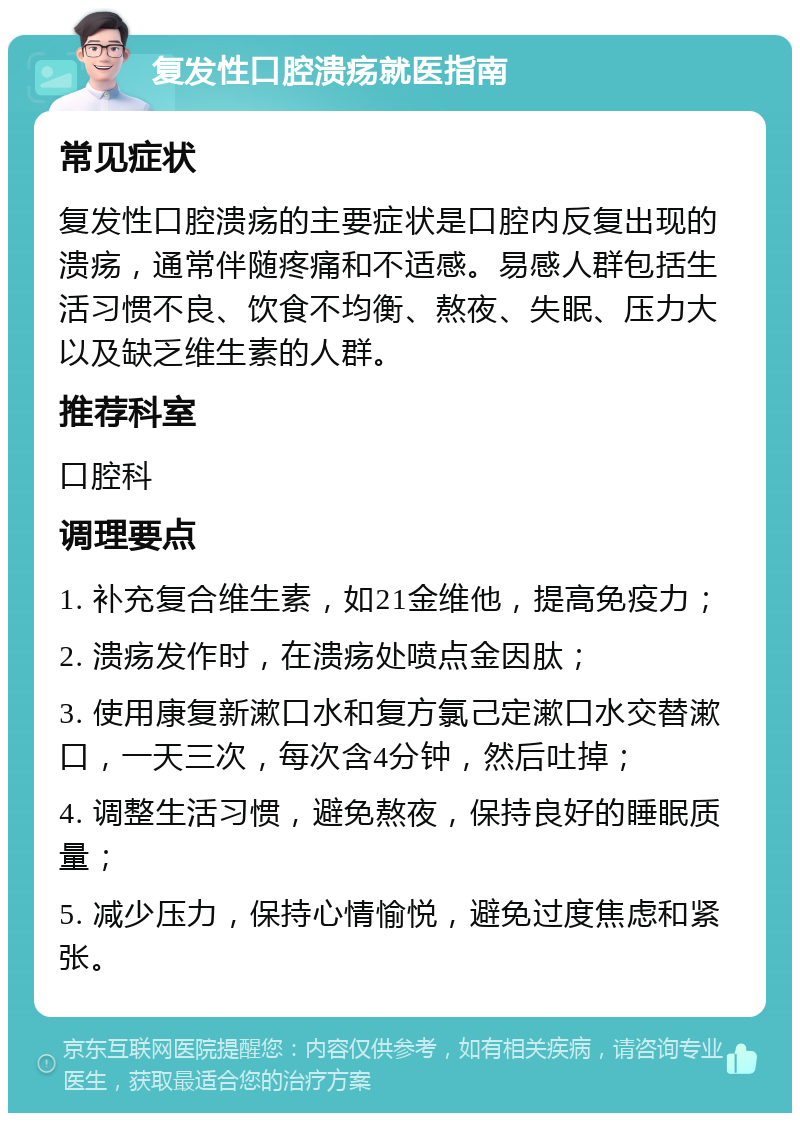 复发性口腔溃疡就医指南 常见症状 复发性口腔溃疡的主要症状是口腔内反复出现的溃疡，通常伴随疼痛和不适感。易感人群包括生活习惯不良、饮食不均衡、熬夜、失眠、压力大以及缺乏维生素的人群。 推荐科室 口腔科 调理要点 1. 补充复合维生素，如21金维他，提高免疫力； 2. 溃疡发作时，在溃疡处喷点金因肽； 3. 使用康复新漱口水和复方氯己定漱口水交替漱口，一天三次，每次含4分钟，然后吐掉； 4. 调整生活习惯，避免熬夜，保持良好的睡眠质量； 5. 减少压力，保持心情愉悦，避免过度焦虑和紧张。