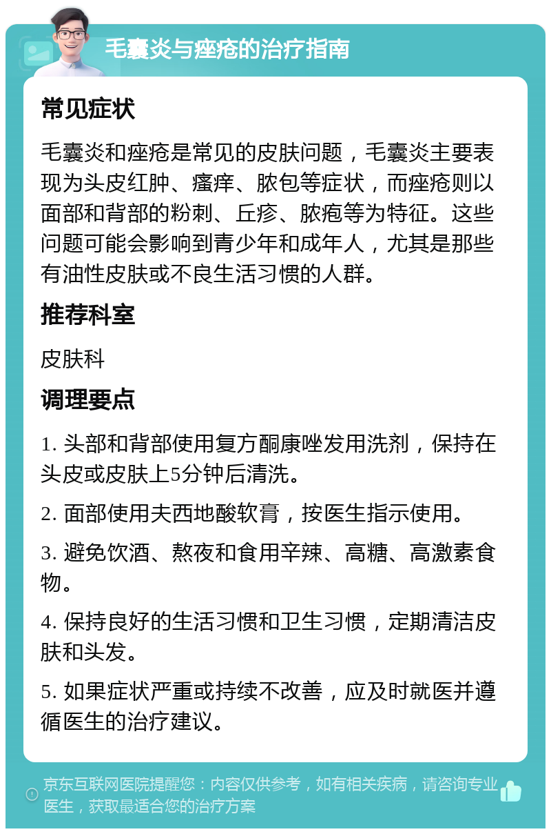 毛囊炎与痤疮的治疗指南 常见症状 毛囊炎和痤疮是常见的皮肤问题，毛囊炎主要表现为头皮红肿、瘙痒、脓包等症状，而痤疮则以面部和背部的粉刺、丘疹、脓疱等为特征。这些问题可能会影响到青少年和成年人，尤其是那些有油性皮肤或不良生活习惯的人群。 推荐科室 皮肤科 调理要点 1. 头部和背部使用复方酮康唑发用洗剂，保持在头皮或皮肤上5分钟后清洗。 2. 面部使用夫西地酸软膏，按医生指示使用。 3. 避免饮酒、熬夜和食用辛辣、高糖、高激素食物。 4. 保持良好的生活习惯和卫生习惯，定期清洁皮肤和头发。 5. 如果症状严重或持续不改善，应及时就医并遵循医生的治疗建议。