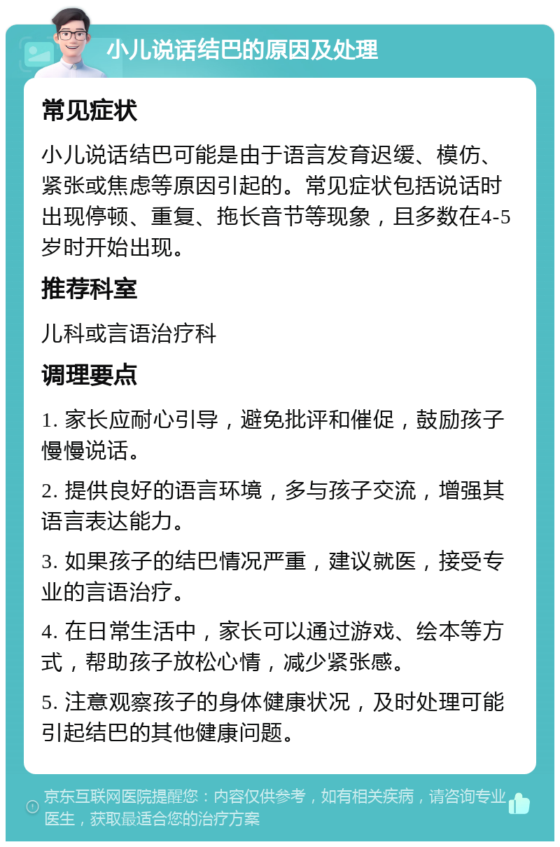 小儿说话结巴的原因及处理 常见症状 小儿说话结巴可能是由于语言发育迟缓、模仿、紧张或焦虑等原因引起的。常见症状包括说话时出现停顿、重复、拖长音节等现象，且多数在4-5岁时开始出现。 推荐科室 儿科或言语治疗科 调理要点 1. 家长应耐心引导，避免批评和催促，鼓励孩子慢慢说话。 2. 提供良好的语言环境，多与孩子交流，增强其语言表达能力。 3. 如果孩子的结巴情况严重，建议就医，接受专业的言语治疗。 4. 在日常生活中，家长可以通过游戏、绘本等方式，帮助孩子放松心情，减少紧张感。 5. 注意观察孩子的身体健康状况，及时处理可能引起结巴的其他健康问题。