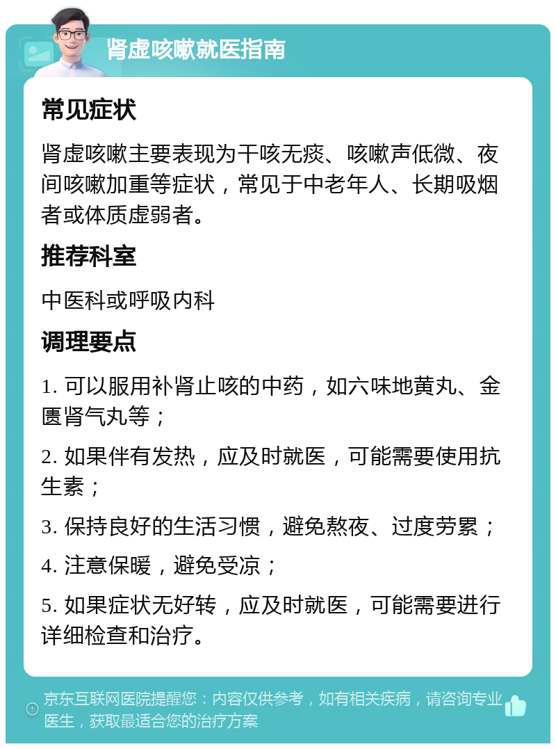 肾虚咳嗽就医指南 常见症状 肾虚咳嗽主要表现为干咳无痰、咳嗽声低微、夜间咳嗽加重等症状，常见于中老年人、长期吸烟者或体质虚弱者。 推荐科室 中医科或呼吸内科 调理要点 1. 可以服用补肾止咳的中药，如六味地黄丸、金匮肾气丸等； 2. 如果伴有发热，应及时就医，可能需要使用抗生素； 3. 保持良好的生活习惯，避免熬夜、过度劳累； 4. 注意保暖，避免受凉； 5. 如果症状无好转，应及时就医，可能需要进行详细检查和治疗。