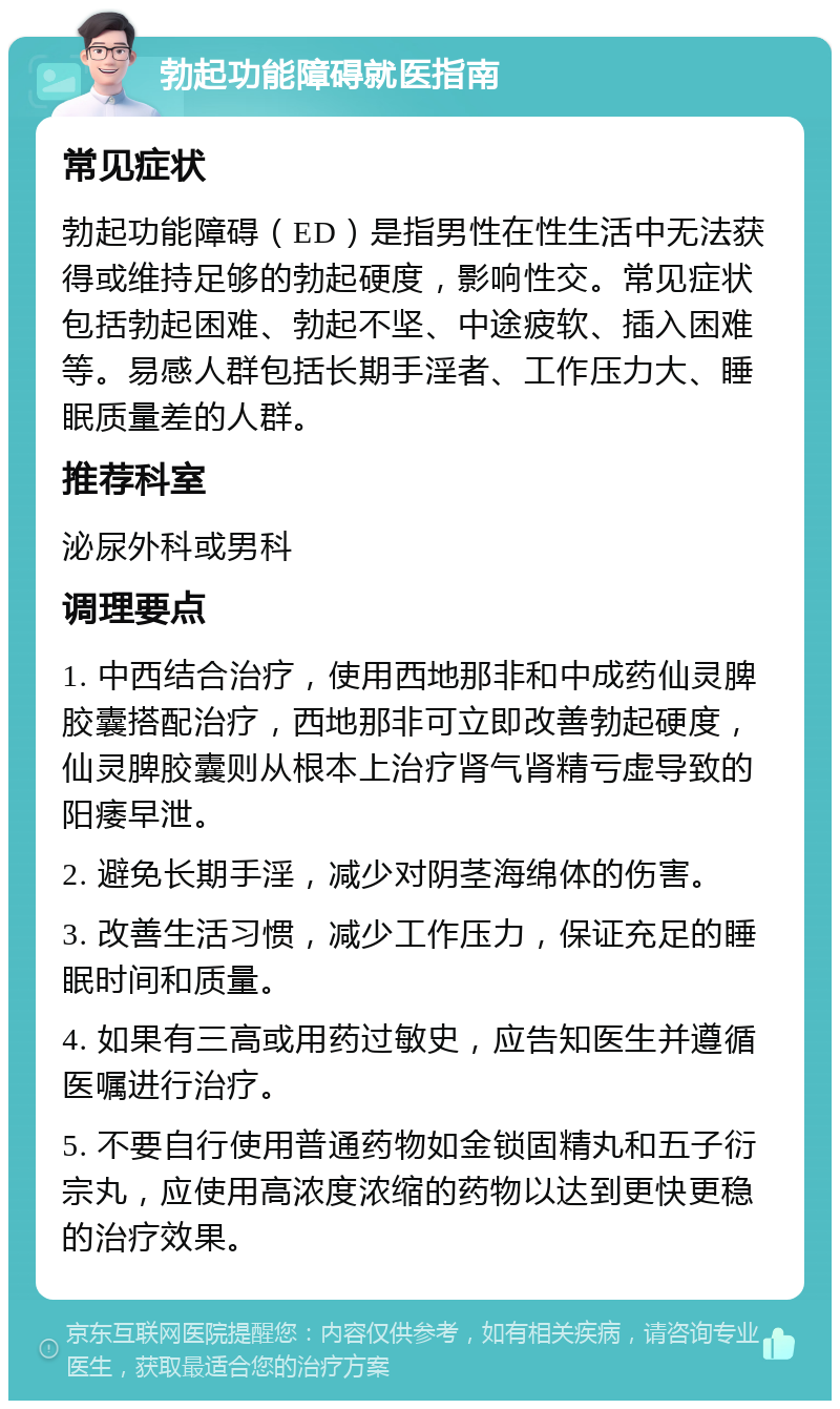 勃起功能障碍就医指南 常见症状 勃起功能障碍（ED）是指男性在性生活中无法获得或维持足够的勃起硬度，影响性交。常见症状包括勃起困难、勃起不坚、中途疲软、插入困难等。易感人群包括长期手淫者、工作压力大、睡眠质量差的人群。 推荐科室 泌尿外科或男科 调理要点 1. 中西结合治疗，使用西地那非和中成药仙灵脾胶囊搭配治疗，西地那非可立即改善勃起硬度，仙灵脾胶囊则从根本上治疗肾气肾精亏虚导致的阳痿早泄。 2. 避免长期手淫，减少对阴茎海绵体的伤害。 3. 改善生活习惯，减少工作压力，保证充足的睡眠时间和质量。 4. 如果有三高或用药过敏史，应告知医生并遵循医嘱进行治疗。 5. 不要自行使用普通药物如金锁固精丸和五子衍宗丸，应使用高浓度浓缩的药物以达到更快更稳的治疗效果。