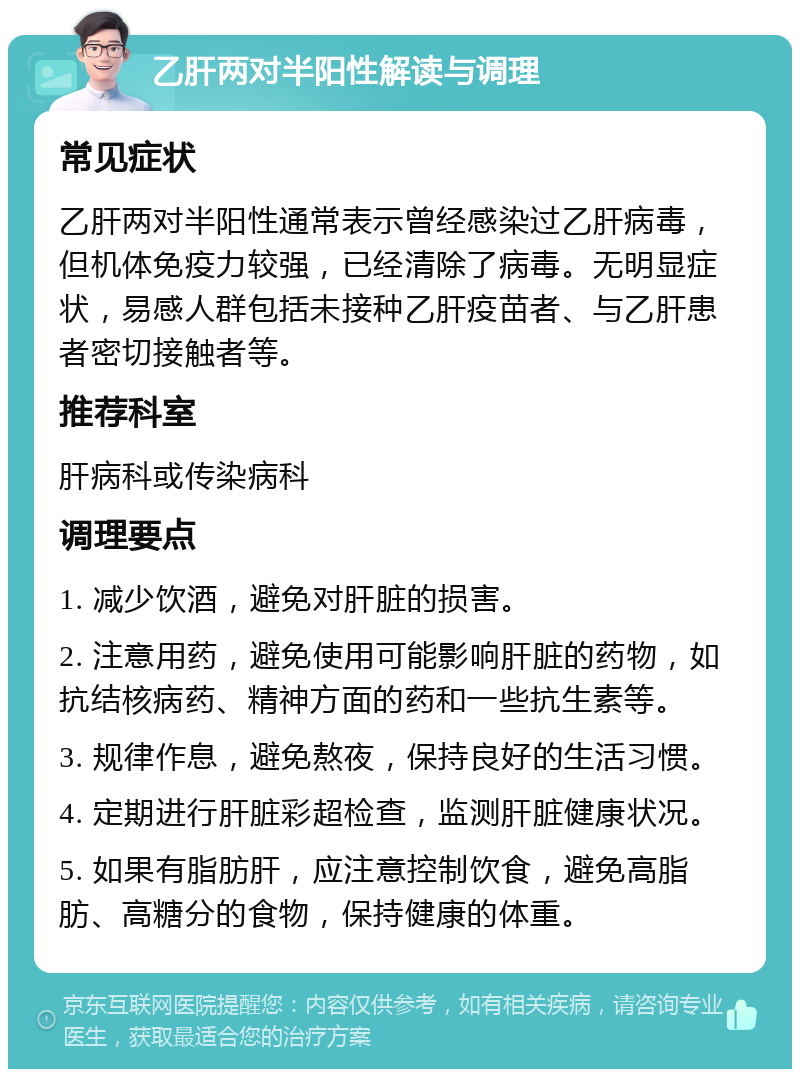 乙肝两对半阳性解读与调理 常见症状 乙肝两对半阳性通常表示曾经感染过乙肝病毒，但机体免疫力较强，已经清除了病毒。无明显症状，易感人群包括未接种乙肝疫苗者、与乙肝患者密切接触者等。 推荐科室 肝病科或传染病科 调理要点 1. 减少饮酒，避免对肝脏的损害。 2. 注意用药，避免使用可能影响肝脏的药物，如抗结核病药、精神方面的药和一些抗生素等。 3. 规律作息，避免熬夜，保持良好的生活习惯。 4. 定期进行肝脏彩超检查，监测肝脏健康状况。 5. 如果有脂肪肝，应注意控制饮食，避免高脂肪、高糖分的食物，保持健康的体重。