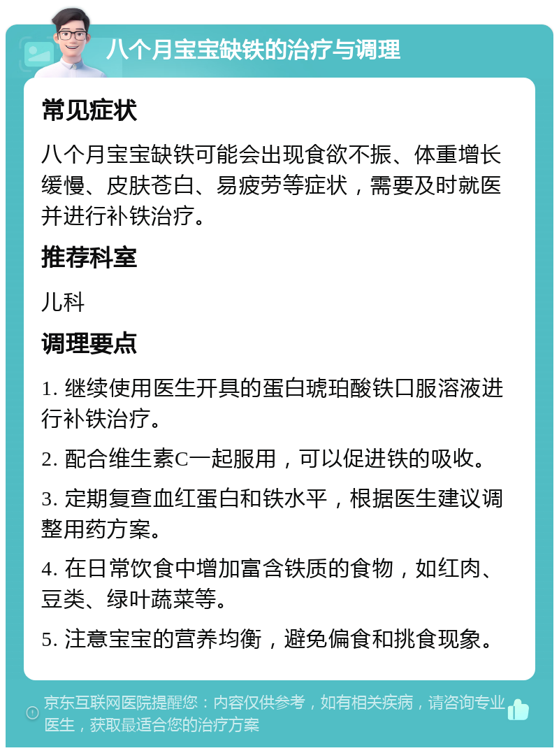 八个月宝宝缺铁的治疗与调理 常见症状 八个月宝宝缺铁可能会出现食欲不振、体重增长缓慢、皮肤苍白、易疲劳等症状，需要及时就医并进行补铁治疗。 推荐科室 儿科 调理要点 1. 继续使用医生开具的蛋白琥珀酸铁口服溶液进行补铁治疗。 2. 配合维生素C一起服用，可以促进铁的吸收。 3. 定期复查血红蛋白和铁水平，根据医生建议调整用药方案。 4. 在日常饮食中增加富含铁质的食物，如红肉、豆类、绿叶蔬菜等。 5. 注意宝宝的营养均衡，避免偏食和挑食现象。