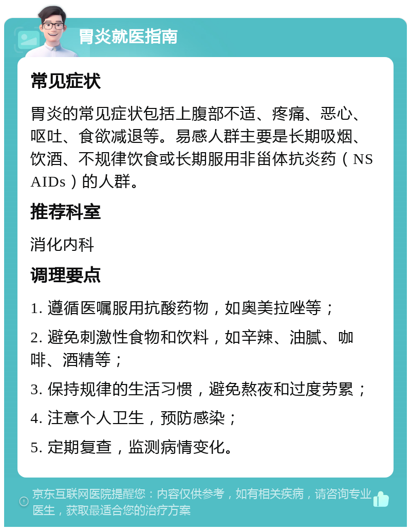 胃炎就医指南 常见症状 胃炎的常见症状包括上腹部不适、疼痛、恶心、呕吐、食欲减退等。易感人群主要是长期吸烟、饮酒、不规律饮食或长期服用非甾体抗炎药（NSAIDs）的人群。 推荐科室 消化内科 调理要点 1. 遵循医嘱服用抗酸药物，如奥美拉唑等； 2. 避免刺激性食物和饮料，如辛辣、油腻、咖啡、酒精等； 3. 保持规律的生活习惯，避免熬夜和过度劳累； 4. 注意个人卫生，预防感染； 5. 定期复查，监测病情变化。