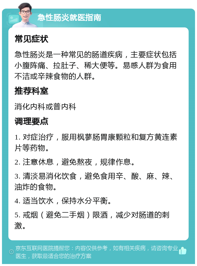 急性肠炎就医指南 常见症状 急性肠炎是一种常见的肠道疾病，主要症状包括小腹阵痛、拉肚子、稀大便等。易感人群为食用不洁或辛辣食物的人群。 推荐科室 消化内科或普内科 调理要点 1. 对症治疗，服用枫蓼肠胃康颗粒和复方黄连素片等药物。 2. 注意休息，避免熬夜，规律作息。 3. 清淡易消化饮食，避免食用辛、酸、麻、辣、油炸的食物。 4. 适当饮水，保持水分平衡。 5. 戒烟（避免二手烟）限酒，减少对肠道的刺激。