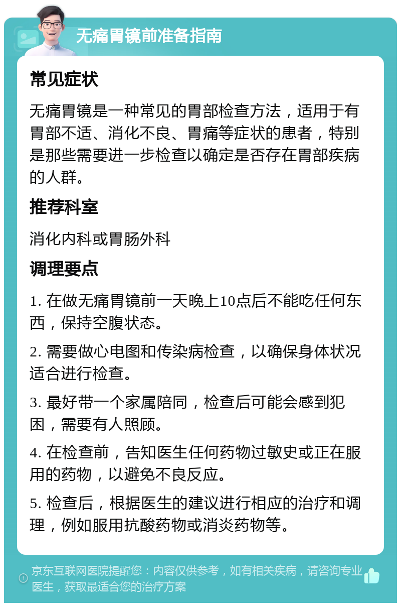 无痛胃镜前准备指南 常见症状 无痛胃镜是一种常见的胃部检查方法，适用于有胃部不适、消化不良、胃痛等症状的患者，特别是那些需要进一步检查以确定是否存在胃部疾病的人群。 推荐科室 消化内科或胃肠外科 调理要点 1. 在做无痛胃镜前一天晚上10点后不能吃任何东西，保持空腹状态。 2. 需要做心电图和传染病检查，以确保身体状况适合进行检查。 3. 最好带一个家属陪同，检查后可能会感到犯困，需要有人照顾。 4. 在检查前，告知医生任何药物过敏史或正在服用的药物，以避免不良反应。 5. 检查后，根据医生的建议进行相应的治疗和调理，例如服用抗酸药物或消炎药物等。