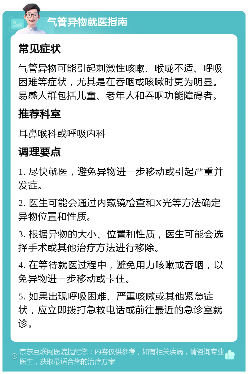 气管异物就医指南 常见症状 气管异物可能引起刺激性咳嗽、喉咙不适、呼吸困难等症状，尤其是在吞咽或咳嗽时更为明显。易感人群包括儿童、老年人和吞咽功能障碍者。 推荐科室 耳鼻喉科或呼吸内科 调理要点 1. 尽快就医，避免异物进一步移动或引起严重并发症。 2. 医生可能会通过内窥镜检查和X光等方法确定异物位置和性质。 3. 根据异物的大小、位置和性质，医生可能会选择手术或其他治疗方法进行移除。 4. 在等待就医过程中，避免用力咳嗽或吞咽，以免异物进一步移动或卡住。 5. 如果出现呼吸困难、严重咳嗽或其他紧急症状，应立即拨打急救电话或前往最近的急诊室就诊。