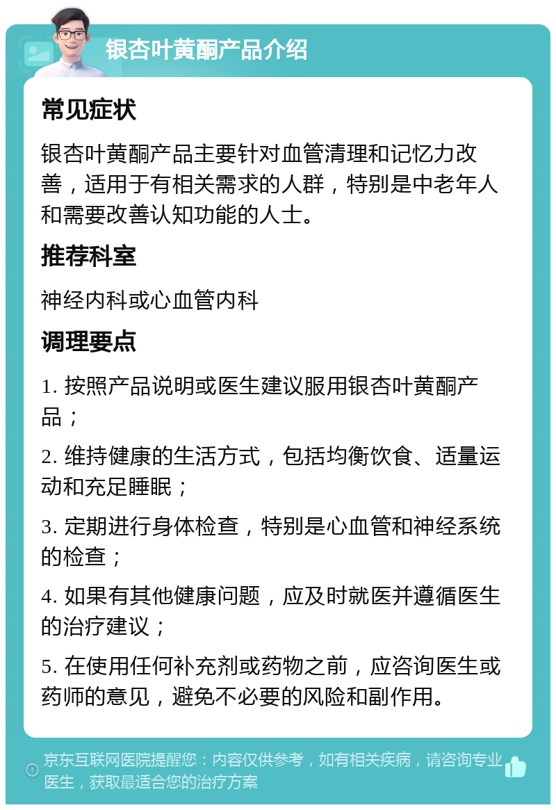 银杏叶黄酮产品介绍 常见症状 银杏叶黄酮产品主要针对血管清理和记忆力改善，适用于有相关需求的人群，特别是中老年人和需要改善认知功能的人士。 推荐科室 神经内科或心血管内科 调理要点 1. 按照产品说明或医生建议服用银杏叶黄酮产品； 2. 维持健康的生活方式，包括均衡饮食、适量运动和充足睡眠； 3. 定期进行身体检查，特别是心血管和神经系统的检查； 4. 如果有其他健康问题，应及时就医并遵循医生的治疗建议； 5. 在使用任何补充剂或药物之前，应咨询医生或药师的意见，避免不必要的风险和副作用。