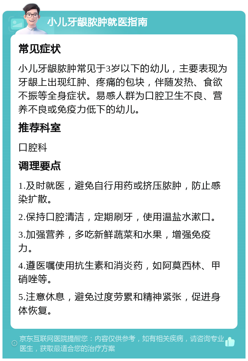 小儿牙龈脓肿就医指南 常见症状 小儿牙龈脓肿常见于3岁以下的幼儿，主要表现为牙龈上出现红肿、疼痛的包块，伴随发热、食欲不振等全身症状。易感人群为口腔卫生不良、营养不良或免疫力低下的幼儿。 推荐科室 口腔科 调理要点 1.及时就医，避免自行用药或挤压脓肿，防止感染扩散。 2.保持口腔清洁，定期刷牙，使用温盐水漱口。 3.加强营养，多吃新鲜蔬菜和水果，增强免疫力。 4.遵医嘱使用抗生素和消炎药，如阿莫西林、甲硝唑等。 5.注意休息，避免过度劳累和精神紧张，促进身体恢复。