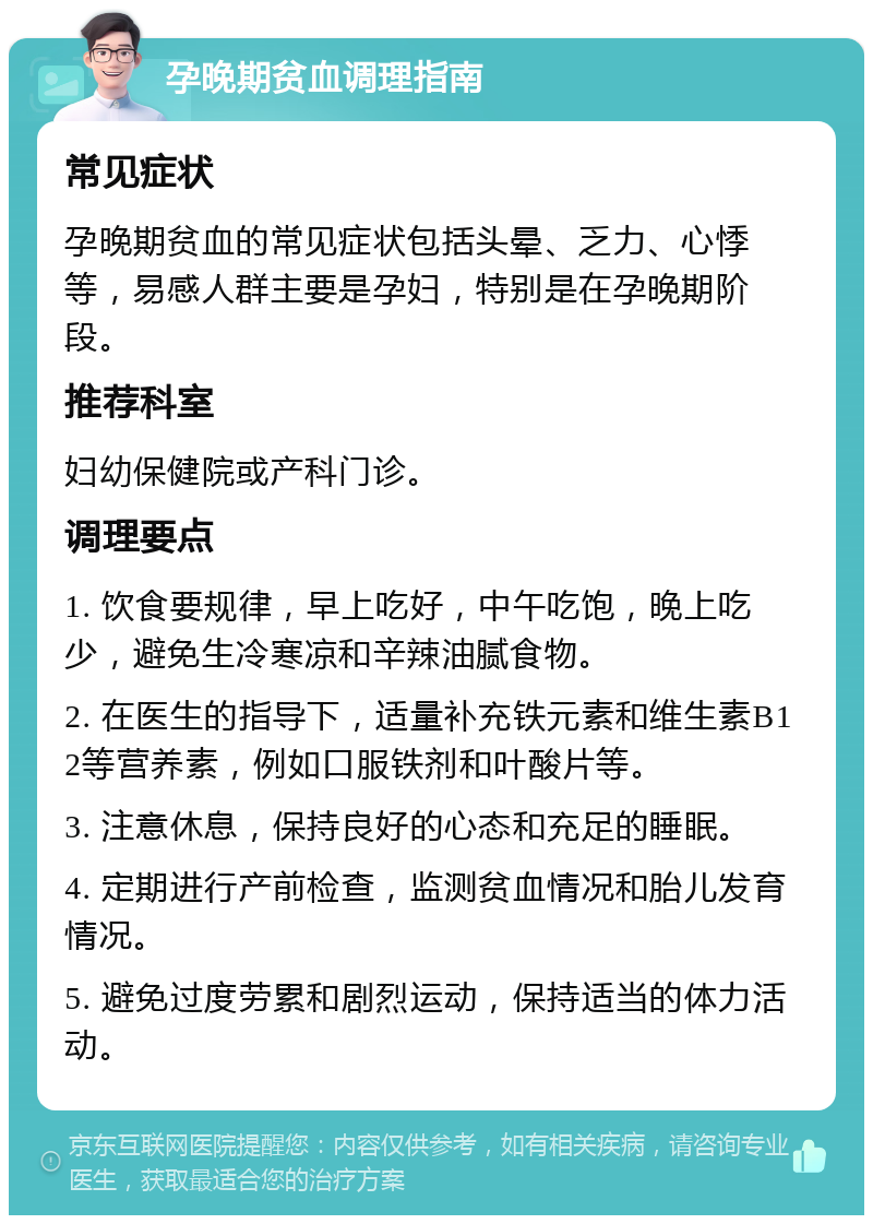 孕晚期贫血调理指南 常见症状 孕晚期贫血的常见症状包括头晕、乏力、心悸等，易感人群主要是孕妇，特别是在孕晚期阶段。 推荐科室 妇幼保健院或产科门诊。 调理要点 1. 饮食要规律，早上吃好，中午吃饱，晚上吃少，避免生冷寒凉和辛辣油腻食物。 2. 在医生的指导下，适量补充铁元素和维生素B12等营养素，例如口服铁剂和叶酸片等。 3. 注意休息，保持良好的心态和充足的睡眠。 4. 定期进行产前检查，监测贫血情况和胎儿发育情况。 5. 避免过度劳累和剧烈运动，保持适当的体力活动。