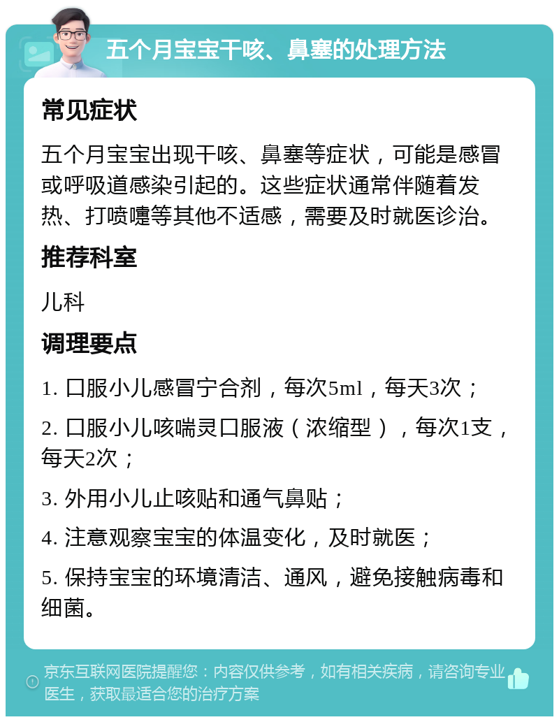 五个月宝宝干咳、鼻塞的处理方法 常见症状 五个月宝宝出现干咳、鼻塞等症状，可能是感冒或呼吸道感染引起的。这些症状通常伴随着发热、打喷嚏等其他不适感，需要及时就医诊治。 推荐科室 儿科 调理要点 1. 口服小儿感冒宁合剂，每次5ml，每天3次； 2. 口服小儿咳喘灵口服液（浓缩型），每次1支，每天2次； 3. 外用小儿止咳贴和通气鼻贴； 4. 注意观察宝宝的体温变化，及时就医； 5. 保持宝宝的环境清洁、通风，避免接触病毒和细菌。