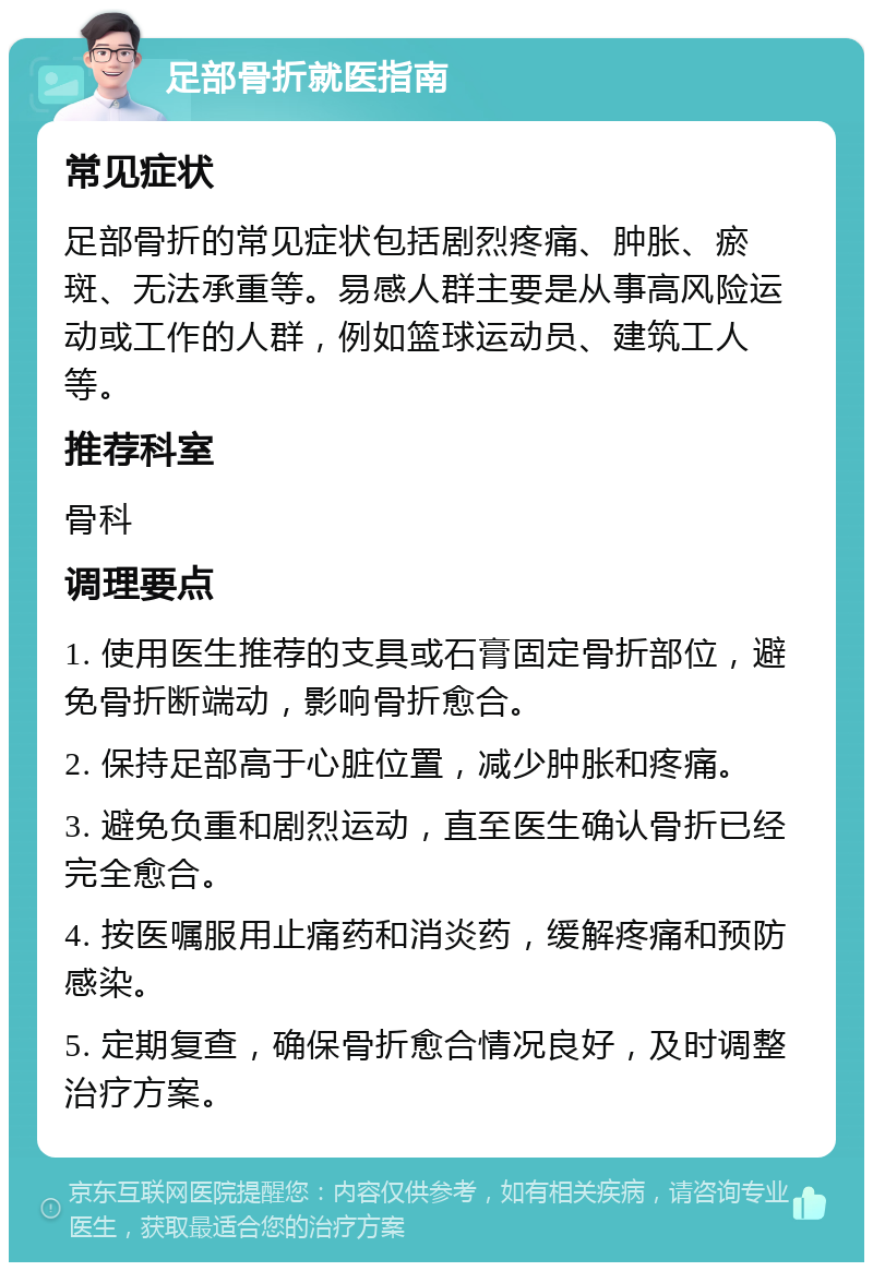 足部骨折就医指南 常见症状 足部骨折的常见症状包括剧烈疼痛、肿胀、瘀斑、无法承重等。易感人群主要是从事高风险运动或工作的人群，例如篮球运动员、建筑工人等。 推荐科室 骨科 调理要点 1. 使用医生推荐的支具或石膏固定骨折部位，避免骨折断端动，影响骨折愈合。 2. 保持足部高于心脏位置，减少肿胀和疼痛。 3. 避免负重和剧烈运动，直至医生确认骨折已经完全愈合。 4. 按医嘱服用止痛药和消炎药，缓解疼痛和预防感染。 5. 定期复查，确保骨折愈合情况良好，及时调整治疗方案。