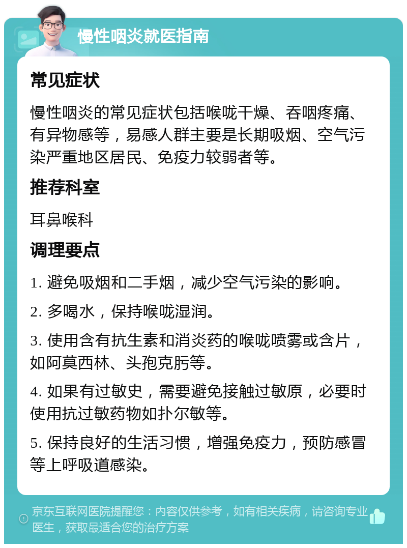 慢性咽炎就医指南 常见症状 慢性咽炎的常见症状包括喉咙干燥、吞咽疼痛、有异物感等，易感人群主要是长期吸烟、空气污染严重地区居民、免疫力较弱者等。 推荐科室 耳鼻喉科 调理要点 1. 避免吸烟和二手烟，减少空气污染的影响。 2. 多喝水，保持喉咙湿润。 3. 使用含有抗生素和消炎药的喉咙喷雾或含片，如阿莫西林、头孢克肟等。 4. 如果有过敏史，需要避免接触过敏原，必要时使用抗过敏药物如扑尔敏等。 5. 保持良好的生活习惯，增强免疫力，预防感冒等上呼吸道感染。